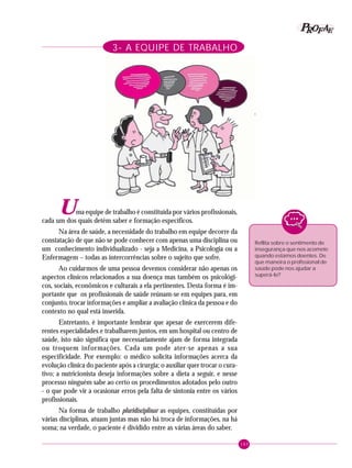143
PPPPP EEEEEAAAAARRRRROOOOOFFFFF
3- A EQUIPE DE TRABALHO
Reflita sobre o sentimento de
insegurança que nos acomete
quando estamos doentes. De
que maneira o profissional de
saúde pode nos ajudar a
superá-lo?
Uma equipe de trabalho é constituída por vários profissionais,
cada um dos quais detém saber e formação específicos.
Na área de saúde, a necessidade do trabalho em equipe decorre da
constatação de que não se pode conhecer com apenas uma disciplina ou
um conhecimento individualizado - seja a Medicina, a Psicologia ou a
Enfermagem – todas as intercorrências sobre o sujeito que sofre.
Ao cuidarmos de uma pessoa devemos considerar não apenas os
aspectos clínicos relacionados a sua doença mas também os psicológi-
cos, sociais, econômicos e culturais a ela pertinentes. Desta forma é im-
portante que os profissionais de saúde reúnam-se em equipes para, em
conjunto, trocar informações e ampliar a avaliação clínica da pessoa e do
contexto no qual está inserida.
Entretanto, é importante lembrar que apesar de exercerem dife-
rentes especialidades e trabalharem juntos, em um hospital ou centro de
saúde, isto não significa que necessariamente ajam de forma integrada
ou troquem informações. Cada um pode ater-se apenas a sua
especificidade. Por exemplo: o médico solicita informações acerca da
evolução clínica do paciente após a cirurgia; o auxiliar quer trocar o cura-
tivo; a nutricionista deseja informações sobre a dieta a seguir, e nesse
processo ninguém sabe ao certo os procedimentos adotados pelo outro
- o que pode vir a ocasionar erros pela falta de sintonia entre os vários
profissionais.
Na forma de trabalho pluridisciplinar as equipes, constituídas por
várias disciplinas, atuam juntas mas não há troca de informações, na há
soma; na verdade, o paciente é dividido entre as várias áreas do saber.
 