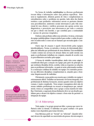 144
3 Psicologia Aplicada
Na forma de trabalho multidisciplinar os diversos profissionais
trocam idéias e informações sobre suas práticas específicas. Reú-
nem-se regularmente, debatem pontos de vista e complementam os
entendimentos sobre o problema em questão, indo além dos limites
restritos a suas profissões: enfermeiros ouvem os pacientes durante
seus procedimentos; assistentes sociais interessam-se pela vida emo-
cional de seus clientes e médicos procuram não apenas acertar seus
diagnósticos e prescrições mas interessam-se por todo o contexto
em que o cliente está inserido, o que contribui para a continuidade
e sucesso do processo terapêutico.
Embora cada profissão utilize seus métodos e técnicas, a interação
da equipe multidisciplinar é imprescindível para avaliar e cuidar do paci-
ente reconhecendo-o como um ser humano que necessita ajuda e com-
preensão.
Outro tipo de atuação é aquele desenvolvido pelas equipes
interdisciplinares. Nestas, os métodos e técnicas de determinada disci-
plina são utilizadas por profissionais de áreas distintas. Esta modalidade
é muito comum nos serviços de atenção diária em saúde mental, nos
quais os profissionais trabalham em conjunto, atuando de acordo com
os procedimentos acertados pela equipe.
A forma de trabalho transdisciplinar, ainda vista como utopia, é
considerada ideal para a atuação em equipe pois parte do princípio de
que nenhuma disciplina detém, sozinha, todas as respostas ou soluções
para os problemas enfrentados, os quais só serão solucionados median-
te a construção cotidiana do trabalho em equipe. Os conteúdos presen-
tes nas diferentes disciplinas complementam-se, atuando para o bem-
estar biopsicossocial do indivíduo.
Obviamente, nossa prática nos mostra que o trabalho em equipe é
extremamente difícil. Trabalhar em harmonia e de forma integrada, com
profissionais de distintas formações, mesmo quando existe um objetivo
comum, é muito complicado. Nem sempre conseguimos abrir mão de
nossas vaidades profissionais ou encarar as inseguranças que, natural-
mente, temos ao compartilhar com o grupo a nossa maneira de traba-
lhar. Entretanto, a superação dessas limitações deve ser um desafio quo-
tidiano para o alcance do objetivo comum: o bem-estar do paciente e a
integração da equipe.
3.1 A liderança
Toda equipe e/ou grupo possui um líder, a pessoa que exerce in-
fluência sobre as demais. O indivíduo em quem confiam e de quem
muitas vezes dependem para tomar decisões.
Essa liderança pode ser “formal” ou “informal”. Quando infor-
mal, decorre da capacidade ou característica da pessoa: ela está sempre à
Utopia – fantasia, sonho,
projeto irrealizável.
Biopsicossocial – engloba
os aspectos biológicos,
psicológicos e sociais da
pessoa a ser cuidada.
Procure perceber em que tipo
de equipe você preferiria estar e
de que forma poderia colaborar
para isso.
 