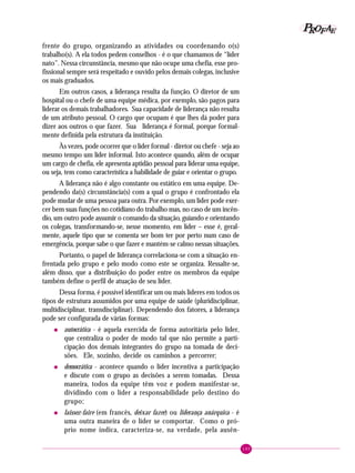 145
PPPPP EEEEEAAAAARRRRROOOOOFFFFF
frente do grupo, organizando as atividades ou coordenando o(s)
trabalho(s). A ela todos pedem conselhos - é o que chamamos de “líder
nato”. Nessa circunstância, mesmo que não ocupe uma chefia, esse pro-
fissional sempre será respeitado e ouvido pelos demais colegas, inclusive
os mais graduados.
Em outros casos, a liderança resulta da função. O diretor de um
hospital ou o chefe de uma equipe médica, por exemplo, são pagos para
liderar os demais trabalhadores. Sua capacidade de liderança não resulta
de um atributo pessoal. O cargo que ocupam é que lhes dá poder para
dizer aos outros o que fazer. Sua liderança é formal, porque formal-
mente definida pela estrutura da instituição.
Às vezes, pode ocorrer que o líder formal - diretor ou chefe - seja ao
mesmo tempo um líder informal. Isto acontece quando, além de ocupar
um cargo de chefia, ele apresenta aptidão pessoal para liderar uma equipe,
ou seja, tem como característica a habilidade de guiar e orientar o grupo.
A liderança não é algo constante ou estático em uma equipe. De-
pendendo da(s) circunstância(s) com a qual o grupo é confrontado ela
pode mudar de uma pessoa para outra. Por exemplo, um líder pode exer-
cer bem suas funções no cotidiano do trabalho mas, no caso de um incên-
dio, um outro pode assumir o comando da situação, guiando e orientando
os colegas, transformando-se, nesse momento, em líder – esse é, geral-
mente, aquele tipo que se comenta ser bom ter por perto num caso de
emergência, porque sabe o que fazer e mantém-se calmo nessas situações.
Portanto, o papel de liderança correlaciona-se com a situação en-
frentada pelo grupo e pelo modo como este se organiza. Ressalte-se,
além disso, que a distribuição do poder entre os membros da equipe
também define o perfil de atuação de seu líder.
Dessa forma, é possível identificar um ou mais líderes em todos os
tipos de estrutura assumidos por uma equipe de saúde (pluridisciplinar,
multidisciplinar, transdisciplinar). Dependendo dos fatores, a liderança
pode ser configurada de várias formas:
• autocrática - é aquela exercida de forma autoritária pelo líder,
que centraliza o poder de modo tal que não permite a parti-
cipação dos demais integrantes do grupo na tomada de deci-
sões. Ele, sozinho, decide os caminhos a percorrer;
• democrática - acontece quando o líder incentiva a participação
e discute com o grupo as decisões a serem tomadas. Dessa
maneira, todos da equipe têm voz e podem manifestar-se,
dividindo com o líder a responsabilidade pelo destino do
grupo;
• laissez-faire (em francês, deixar fazer) ou liderança anárquica - é
uma outra maneira de o líder se comportar. Como o pró-
prio nome indica, caracteriza-se, na verdade, pela ausên-
 