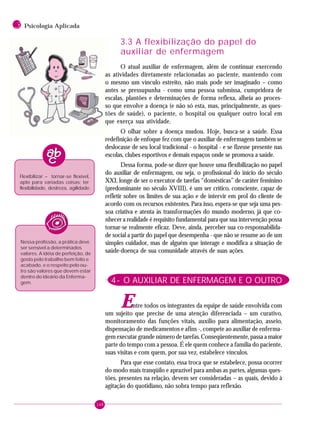 148
3 Psicologia Aplicada
Flexibilizar – tornar-se flexível,
apto para variadas coisas; ter
flexibilidade, destreza, agilidade.
Nessa profissão, a prática deve
ser sensível a determinados
valores. A idéia de perfeição, de
gosto pelo trabalho bem feito e
acabado, e o respeito pelo ou-
tro são valores que devem estar
dentro do ideário da Enferma-
gem.
3.3 A flexibilização do papel do
auxiliar de enfermagem
O atual auxiliar de enfermagem, além de continuar exercendo
as atividades diretamente relacionadas ao paciente, mantendo com
o mesmo um vínculo estreito, não mais pode ser imaginado – como
antes se pressupunha - como uma pessoa submissa, cumpridora de
escalas, plantões e determinações de forma reflexa, alheia ao proces-
so que envolve a doença (e não só esta, mas, principalmente, as ques-
tões de saúde), o paciente, o hospital ou qualquer outro local em
que exerça sua atividade.
O olhar sobre a doença mudou. Hoje, busca-se a saúde. Essa
redefinição de enfoque fez com que o auxiliar de enfermagem também se
deslocasse de seu local tradicional - o hospital - e se fizesse presente nas
escolas, clubes esportivos e demais espaços onde se promova a saúde.
Dessa forma, pode-se dizer que houve uma flexibilização no papel
do auxiliar de enfermagem, ou seja, o profissional do início do século
XXI, longe de ser o executor de tarefas “domésticas” de caráter feminino
(predominante no século XVIII), é um ser crítico, consciente, capaz de
refletir sobre os limites de sua ação e de intervir em prol do cliente de
acordo com os recursos existentes. Para isso, espera-se que seja uma pes-
soa criativa e atenta às transformações do mundo moderno, já que co-
nhecer a realidade é requisito fundamental para que sua intervenção possa
tornar-se realmente eficaz. Deve, ainda, perceber sua co-responsabilida-
de social a partir do papel que desempenha - que não se resume ao de um
simples cuidador, mas de alguém que interage e modifica a situação de
saúde-doença de sua comunidade através de suas ações.
4- O AUXILIAR DE ENFERMAGEM E O OUTRO
Entre todos os integrantes da equipe de saúde envolvida com
um sujeito que precise de uma atenção diferenciada – um curativo,
monitoramento das funções vitais, auxílio para alimentação, asseio,
dispensação de medicamentos e afins -, compete ao auxiliar de enferma-
gem executar grande número de tarefas. Conseqüentemente, passa a maior
parte do tempo com a pessoa. É ele quem conhece a família do paciente,
suas visitas e com quem, por sua vez, estabelece vínculos.
Para que esse contato, essa troca que se estabelece, possa ocorrer
do modo mais tranqüilo e aprazível para ambas as partes, algumas ques-
tões, presentes na relação, devem ser consideradas – as quais, devido à
agitação do quotidiano, não sobra tempo para reflexão.
 