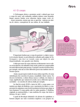 149
PPPPP EEEEEAAAAARRRRROOOOOFFFFF
4.1 O corpo
A Enfermagem detém a permissão social e cultural para tocar
o corpo do outro, nele realizando cuidados íntimos como desnudar,
limpar, amarrar, banhar, secar, alimentar, injetar, raspar, vestir, etc.
- nesses momentos, mesmo que não se aperceba, expressa seu siste-
ma de valores, conseqüência de sua cultura, de sua realidade.
Quando falamos de cultura,
estamos nos referindo aos pa-
drões de comportamento, cren-
ças e normas de uma socieda-
de, comunidade ou grupo social.
No nosso dia-a-dia, nas nossas
relações, reproduzimos os pa-
drões culturais.
Anatomoclínica – ciência que
estuda as doenças a partir dos
sinais expressos no organismo,
no corpo.
Capitalismo – regime socio-
político-econômico no qual
os meios de produção
constituem propriedade
privada.
É importante lembrar que o corpo do paciente é o objeto concre-
to de atenção durante os procedimentos realizados pela equipe de En-
fermagem e não deve ser tratado como um objeto de ação
despersonalizado, sem passado nem história.
A idéia que temos do corpo relaciona-se diretamente com os valo-
res socioculturais a ele atribuídos; deste modo, poderá ser compreendido
de modo diferenciado pelas pessoas. O próprio conceito de beleza física,
por exemplo, varia não só entre diferentes povos mas também entre di-
ferentes épocas.
Assim, sua percepção resulta de nossa cultura específica, de nossa
simbolização dos conceitos de pessoa, sexualidade, dentre outros. No
decorrer da história, a cultura deixou marcas e atribuiu, em relação ao
corpo, significados que variaram de acordo com as diferentes épocas e
sociedades – os conceitos de certo ou errado, por exemplo.
Ao final do século XVIII e início do XIX, o corpo passa a ser
também um objeto da Medicina, com o nascimento da clínica e a com-
preensão do organismo como local de produção da doença que atinge os
seres humanos. O corpo ganha cada vez maior grandeza. A Medicina,
originada na anatomoclínica, é uma medicina do corpo, das lesões e
doenças, do que é visível.
A partir da Revolução Industrial e do advento do capitalismo, o
homem adquire um valor econômico implícito a seu próprio ser,
 