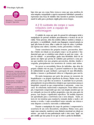 150
3 Psicologia Aplicada
haja vista que seu corpo físico torna-se como que uma metáfora de
uma máquina, extrapolando o aspecto meramente individual e passando a
representar uma força de trabalho vital, fazendo-se portanto necessário
mantê-lo sadio para a produção exigida pelos novos tempos.
4.2 O cuidado do corpo e suas
relações com a equipe de
enfermagem
O cuidado do corpo por parte do pessoal de enfermagem inclui a
manipulação do paciente mediante procedimentos e técnicas do ato de
cuidar. Nesse processo, além dos sentidos utiliza-se também a intuição, a
percepção e a sensibilidade, criando uma linguagem corporal própria na
qual, pela forma de tocar, olhar e cuidar do corpo do outro, o profissio-
nal expressa seus valores, conceitos, receios, preconceitos e temores.
Tomar consciência dos próprios temores, preconceitos, dúvi-
das e limites em relação ao seu próprio corpo e ao do paciente é fun-
damental para que se estabeleça uma relação na qual esse corpo - ob-
jeto do cuidado - se personifique, ganhe uma identidade, deixe de ser
apenas um objeto que precisa de cuidados para pertencer a uma pes-
soa que também tem seus próprios preconceitos, dúvidas, timidez e
vergonha, principalmente nos momentos de contato mais íntimo.
Ao prover as necessidades físicas do indivíduo, algo além do
próprio cuidado está em jogo. É possível estabelecer-se uma relação
de solidariedade na qual, mediante a percepção de suas dificuldades,
dúvidas e temores o profisssional coloca-se à disposição para ouvi-lo.
Há muita insegurança por parte das pessoas no momento da
hospitalização e na própria experiência da doença. Muitas vezes, não
sabem ao certo o que lhes vai acontecer. A ansiedade faz-se presente,
principalmente em procedimentos cirúrgicos que representam ameaça à
integridade corporal ou que comprometam a autonomia - como nos
casos de colostomia, mastectomia e amputações. Nesse último exem-
plo, é importante compreender que não é um simples membro que vai
ser extirpado em troca de melhor prognóstico, mas sim uma parte da
pessoa, com função e significados específicos. Tal medida requererá
um aprendizado para a convivência com a nova situação. Assim, ao
invés de vãs tentativas para reanimá-lo, tentando abafar o medo e até
mesmo a revolta, é mais aconselhável tentar entender sua tristeza e
estar disposto a escutá-lo, exercendo a solidariedade.
Durante a manipulação do corpo do paciente é compreensível a
ocorrência de um certo desconforto, estranheza. Muitas vezes, para
negar essas sensações, mantém-se uma distância emocional em relação ao
mesmo - por meio de uma padronização onde é visto como “igual”, no
pior sentido que isso possa ter no que se refere à perda da identidade.
Colostomia – cirurgia que con-
siste em se fazer uma abertura
no cólon (intestino grosso), per-
mitindo a comunicação com o
meio exterior.
Mastectomia – cirurgia de re-
moção parcial ou total da
mama.
Prognóstico – avaliação médica
baseada nas possibilidades
terapêuticas acerca da evolu-
ção de uma doença.
Metáfora – literariamente,
imagem figurada.
 