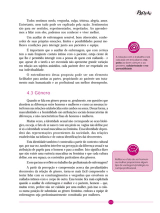 151
PPPPP EEEEEAAAAARRRRROOOOOFFFFF
Todos sentimos medo, vergonha, culpa, tristeza, alegria, amor.
Entretanto, nem tudo pode ser explicado pela razão. Sentimentos
são para ser sentidos, experimentados, respeitados. Ao aprender-
mos a lidar com eles, podemos nos conhecer e viver melhor.
Um auxiliar de enfermagem sensível, bom observador, conhe-
cedor de suas próprias emoções, limites e possibilidades possui me-
lhores condições para interagir junto aos pacientes e equipe.
É importante que o auxiliar de enfermagem, que com certeza
tem o mais freqüente contato íntimo com o paciente, esteja ciente de
que lhe é permitido interagir com a pessoa de quem está cuidando - e
que, apesar de a tarefa a ser executada não apresentar grande variação
em relação aos sujeitos assistidos, cada paciente deve ser respeitado em
sua individualidade.
O entendimento dessa proposta pode ser um elemento
facilitador para ambas as partes, propiciando ao paciente um trata-
mento mais humanizado e ao profissional um melhor desempenho.
4.3 Gênero
Quando se fala em gênero pensa-se, geralmente, em questões que
abordem as diferenças entre homens e mulheres e como as mesmas in-
terferem nas relações estabelecidas entre ambos os sexos. Dessa forma, a
masculinidade e a feminilidade são atribuições sociais demarcatórias de
diferenças, e não características fixas de homens e mulheres.
Muitas vezes, a identidade sexual não corresponde ao sexo bioló-
gico, ou seja, o fato de se nascer com um pênis ou vagina não define por
si só a identidade sexual masculina ou feminina. Essa identidade depen-
derá das representações provenientes da sociedade, das relações
estabelecidas na infância e de outras identificações daí decorrentes.
Esta identidade também é construída a partir do contexto cultural
que, por sua vez, também interfere na percepção da diferença sexual e na
atribuição de papéis para o homem e para a mulher. Isto significa dizer
que não existe uma essência masculina ou feminina e que cada cultura
define, em seu espaço, os conteúdos particulares dos gêneros.
Eemqueissoserefletenotrabalhodasprofissionaisdeenfermagem?
A partir da percepção e compreensão acerca das peculiaridades
decorrentes da relação de gênero, torna-se mais fácil compreender e
tentar lidar com os constrangimentos e vergonhas que envolvem os
cuidados íntimos com o corpo do outro. Essa tensão fica mais explicitada
quando o auxiliar de enfermagem é mulher e o paciente, homem – que,
muitas vezes, prefere não ser cuidado por uma mulher, pois isso o colo-
ca numa posição de submissão ao gênero feminino, embora a equipe de
enfermagem seja predominantemente constituída por mulheres.
A relação com o trabalho está
calcada em três pilares: res-res-res-res-res-
peitopeitopeitopeitopeito ao bem comum e ao
próximo, solidariedadesolidariedadesolidariedadesolidariedadesolidariedade e res-res-res-res-res-
ponsabilidadeponsabilidadeponsabilidadeponsabilidadeponsabilidade.
Reflita se o fato de ser homem
ou mulher proporciona algum
tipo de vantagem/privilégio no
campo profissional.
 