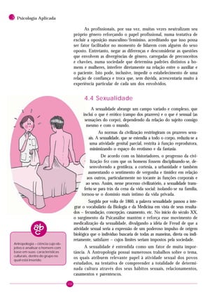 152
3 Psicologia Aplicada
As profissionais, por sua vez, muitas vezes neutralizam seu
próprio gênero reforçando o papel profissional, numa tentativa de
excluir a oposição masculino/feminino, acreditando que isso possa
ser fator facilitador no momento de lidarem com alguém do sexo
oposto. Entretanto, negar as diferenças e desconsiderar as questões
que envolvem as divergências de gênero, carregadas de preconceitos
e chavões, numa sociedade que determina padrões distintos a ho-
mens e mulheres, interfere diretamente na relação entre o auxiliar e
o paciente. Isto pode, inclusive, impedir o estabelecimento de uma
relação de confiança e troca que, sem dúvida, acrescentaria muito à
experiência particular de cada um dos envolvidos.
4.4 Sexualidade
A sexualidade abrange um campo variado e complexo, que
inclui o que é erótico (campo dos prazeres) e o que é sensual (as
sensações do corpo), dependendo da relação do sujeito consigo
mesmo e com o mundo.
As normas da civilização restringiram os prazeres sexu-
ais. A sexualidade, que se estendia a todo o corpo, reduziu-se a
uma atividade genital parcial, restrita à função reprodutora,
minimizando o espaço do erotismo e da fantasia.
De acordo com os historiadores, o progresso da civi-
lização fez com que os homens fossem disciplinando-se, de-
senvolvendo a gentileza, a cortesia, a urbanidade e também
aumentando o sentimento de vergonha e timidez em relação
aos outros, particularmente no tocante às funções corporais e
ao sexo. Assim, nesse processo civilizatório, a sexualidade trans-
feriu-se para trás da cena da vida social: isolando-se na família,
tornou-se o domínio mais íntimo da vida privada.
Surgida por volta de 1860, a palavra sexualidade passou a inte-
grar o vocabulário da Biologia e da Medicina em vista de seus resulta-
dos – fecundação, concepção, casamento, etc. No início do século XX,
o surgimento da Psicanálise mantém e reforça esse movimento de
medicalização da sexualidade, divulgando a idéia de Freud de que a
atividade sexual seria a expressão de um poderoso impulso de origem
biológica que o indivíduo buscaria de todas as maneiras, direta ou indi-
retamente, satisfazer – cujos limites seriam impostos pela sociedade.
A sexualidade é entendida como um fator de muita impor-
tância. A Antropologia possui numerosos trabalhos sobre o tema,
os quais atribuem relevante papel à atividade sexual dos povos
estudados, na tentativa de compreender a totalidade de determi-
nada cultura através dos seus hábitos sexuais, relacionamentos,
casamentos e parentescos.
Antropologia – ciência cujo ob-
jetivo é analisar o homem com
base em suas características
culturais, dentro do grupo no
qual está inserido.
 