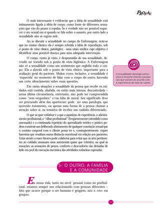 153
PPPPP EEEEEAAAAARRRRROOOOOFFFFF
A sexualidade abrange sensa-
ções e emoções físicas e psíqui-
cas que variam de acordo com
a experiência de vida do sujeito.
O mais interessante é evidenciar que a idéia de sexualidade está
intimamente ligada à idéia de corpo, como fonte de diferentes sensa-
ções que vão do prazer à repulsa. Se é verdade não ser possível esque-
cer o ato sexual em si quando se fala sobre o assunto, por outro lado a
sexualidade não se esgota nele.
Ao se discutir a sexualidade no campo da Enfermagem, nota-se
que no ensino clássico ela é sempre referida à idéia de reprodução, sob
o ponto de vista clínico, patológico - uma visão médica cujo objetivo é
identificar uma possível doença para uma adequada intervenção.
O corpo, como já visto, é despossuído de sua sexualidade, de-
vendo ser tratado sob o ponto de vista higiênico. A Enfermagem
não vê a sexualidade como um sentimento que engloba todo o cor-
po. Ela a aborda sob o ponto de vista clínico, importante para a
avaliação geral do paciente. Muitas vezes, inclusive, a sexualidade é
‘esquecida’ no momento de lidar com o corpo do outro, havendo
um certo silenciamento sobre essas questões.
Em várias situações a sexualidade da pessoa que recebe os cui-
dados está contida, abafada, ou então mais intensa, descontrolada –
nessa última circunstância, entretanto, não pode ser compreendida
como “sem-vergonhice” e/ou falta de moral. Seu significado deve
ser procurado além das aparências: pode ser uma patologia, que
necessite tratamento, ou apenas uma forma de a pessoa chamar a
atenção sobre si, na tentativa de receber um cuidado diferenciado.
O que se quer enfatizar é a que a aquisição de experiência, o adestra-
mento profissional, o “olhar profissional” (freqüentemente entendido como
assexuado) e a continuada repetição do aprendizado teórico e prático po-
dem construir um deliberado afastamento de qualquer conotação sexual que
o contato corporal com o cliente possa ter e, conseqüentemente, erguer
barreiras que resultam numa distância emocional em relação aos pacientes.
Estar atento a esses fatores pode colaborar para evitar que os atos pertinen-
tes ao cuidado assumam uma autonomia quase que robótica, na qual as
emoções, as sensações de prazer, conforto e desconforto são deixadas de
lado em prol da execução mecânica das atividades rotineiras esperadas.
5- O OUTRO, A FAMÍLIA
E A COMUNIDADE
Em nossa vida, tanto no nível pessoal como no profissi-
onal, estamos sempre nos relacionando com pessoas diferentes –
fato que ocorre porque o ser humano é gregário, isto é, vive em
grupos.
 
