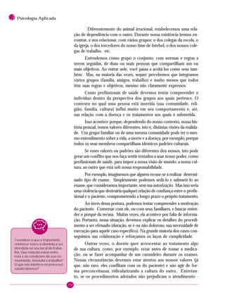154
3 Psicologia Aplicada
Diferentemente do animal irracional, estabelecemos uma rela-
ção de dependência com o outro. Durante nossa existência iremos en-
contrar, e nos relacionar, com vários grupos: o dos colegas da escola, o
da igreja, o dos torcedores do nosso time de futebol, o dos nossos cole-
gas de trabalho. etc.
Entendemos como grupo o conjunto, com normas e regras a
serem seguidas, de duas ou mais pessoas que compartilham um ou
mais objetivos. Ao entrar nele, você passa a aceitá-los como seus tam-
bém. Mas, na maioria das vezes, sequer percebemos que integramos
vários grupos (família, amigos, trabalho) e muito menos que todos
têm suas regras e objetivos, mesmo não claramente expressos.
Como profissionais de saúde devemos tentar compreender o
indivíduo dentro da perspectiva dos grupos aos quais pertence. O
contexto no qual uma pessoa está inserida (sua comunidade, reli-
gião, família, cultura) influi muito em seu comportamento e, até,
sua relação com a doença e os tratamentos aos quais é submetida.
Isso acontece porque, dependendo do nosso contexto, nossa his-
tória pessoal, temos valores diferentes, isto é, distintas visões da realida-
de. Um grupo familiar ou de uma mesma comunidade pode ter o mes-
mo entendimento sobre a vida, a morte e a doença, por exemplo, porque
todos os seus membros compartilham idênticos padrões culturais.
Se esses valores ou padrões são diferentes dos nossos, isto pode
gerar um conflito que nos faça sentir tentados a usar nosso poder, como
profissionais de saúde, para impor a nossa visão de mundo, a nossa cul-
tura, ao outro que está sob nossa responsabilidade.
Por exemplo, imaginemos que alguém recuse-se a realizar determi-
nado tipo de exame. Simplesmente podemos sedá-lo e submetê-lo ao
exame, que consideramos importante, sem sua autorização. Mas isso seria
uma violência que destruiria qualquer relação de confiança entre o profis-
sional e o paciente, comprometendo a longo prazo o próprio tratamento.
Ao invés dessa postura, podemos tentar compreender a motivação
do paciente. Conversar com ele, ou com seus familiares, e buscar enten-
der o porquê da recusa. Muitas vezes, ela acontece por falta de informa-
ção. Portanto, nessa situação, devemos explicar os detalhes do procedi-
mento a ser efetuado (duração, se é ou não doloroso, sua necessidade de
execução para aquele caso específico). Na grande maioria dos casos con-
seguimos sua colaboração e reforçamos os laços de cumplicidade.
Outras vezes, o doente quer acrescentar ao tratamento algo
de sua cultura, como, por exemplo, rezar antes de tomar a medica-
ção, ou se fazer acompanhar de um curandeiro durante os exames.
Nessas circunstâncias devemos estar atentos aos nossos valores (já
que, não raro, eles conflitam com os do paciente) e não agir de for-
ma preconceituosa, ridicularizando a cultura do outro. Entretan-
to, se os procedimentos adotados não prejudicam o atendimento -
Considere o que é importante
conhecer sobre a clientela a ser
atendida no seu local de traba-
lho. Que relação existe entre
esta e as condições de sua co-
munidade, moradia e trabalho?
O que isto interfere no processo
saúde/doença?
 