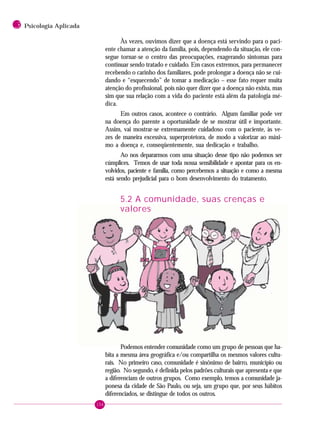 156
3 Psicologia Aplicada
Às vezes, ouvimos dizer que a doença está servindo para o paci-
ente chamar a atenção da família, pois, dependendo da situação, ele con-
segue tornar-se o centro das preocupações, exagerando sintomas para
continuar sendo tratado e cuidado. Em casos extremos, para permanecer
recebendo o carinho dos familiares, pode prolongar a doença não se cui-
dando e “esquecendo” de tomar a medicação – esse fato requer muita
atenção do profissional, pois não quer dizer que a doença não exista, mas
sim que sua relação com a vida do paciente está além da patologia mé-
dica.
Em outros casos, acontece o contrário. Algum familiar pode ver
na doença do parente a oportunidade de se mostrar útil e importante.
Assim, vai mostrar-se extremamente cuidadoso com o paciente, às ve-
zes de maneira excessiva, superprotetora, de modo a valorizar ao máxi-
mo a doença e, conseqüentemente, sua dedicação e trabalho.
Ao nos depararmos com uma situação desse tipo não podemos ser
cúmplices. Temos de usar toda nossa sensibilidade e apontar para os en-
volvidos, paciente e família, como percebemos a situação e como a mesma
está sendo prejudicial para o bom desenvolvimento do tratamento.
5.2 A comunidade, suas crenças e
valores
Podemos entender comunidade como um grupo de pessoas que ha-
bita a mesma área geográfica e/ou compartilha os mesmos valores cultu-
rais. No primeiro caso, comunidade é sinônimo de bairro, município ou
região. No segundo, é definida pelos padrões culturais que apresenta e que
a diferenciam de outros grupos. Como exemplo, temos a comunidade ja-
ponesa da cidade de São Paulo, ou seja, um grupo que, por seus hábitos
diferenciados, se distingue de todos os outros.
 