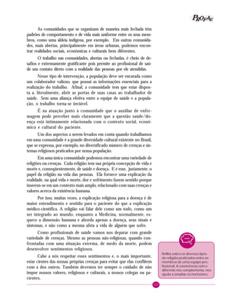 157
PPPPP EEEEEAAAAARRRRROOOOOFFFFF
As comunidades que se organizam de maneira mais fechada têm
padrões de comportamento e de vida mais uniforme entre os seus mem-
bros, como uma aldeia indígena, por exemplo. Em outras comunida-
des, mais abertas, principalmente em áreas urbanas, podemos encon-
trar realidades sociais, econômicas e culturais bem diferentes.
O trabalho nas comunidades, abertas ou fechadas, é cheio de de-
safios e extremamente gratificante pois permite ao profissional de saú-
de um contato direto com a realidade das pessoas por ele atendidas.
Nesse tipo de intervenção, a população deve ser encarada como
um colaborador valioso, que possui as informações essenciais para a
realização do trabalho. Afinal, a comunidade tem que estar dispos-
ta a, literalmente, abrir as portas de suas casas ao trabalhador de
saúde. Sem uma aliança efetiva entre a equipe de saúde e a popula-
ção, o trabalho torna-se inviável.
É na atuação junto à comunidade que o auxiliar de enfer-
magem pode perceber mais claramente que a questão saúde/do-
ença está intimamente relacionada com o contexto social, econô-
mico e cultural do paciente.
Um dos aspectos a serem levados em conta quando trabalhamos
em uma comunidade é a grande diversidade cultural existente no Brasil,
que se expressa, por exemplo, no diversificado número de crenças e sis-
temas religiosos praticados por nossa população.
Em uma única comunidade podemos encontrar uma variedade de
religiões ou crenças. Cada religião tem sua própria concepção de vida e
morte e, conseqüentemente, de saúde e doença. E é esse, justamente, o
papel da religião na vida das pessoas. Ela fornece uma explicação da
realidade, na qual vida e morte, dor e sofrimento fazem sentido porque
inserem-se em um contexto mais amplo, relacionado com suas crenças e
valores acerca da existência humana.
Por isso, muitas vezes, a explicação religiosa para a doença é de
maior entendimento e sentido para o paciente do que a explicação
médico-científica. A religião vai falar dele como um todo, como um
ser integrado ao mundo, enquanto a Medicina, normalmente, es-
quece a dimensão humana e aborda apenas a doença, seus sinais e
sintomas, e não como a mesma afeta a vida de alguém que sofre.
Como profissionais de saúde vamos nos deparar com grande
variedade de crenças. Mesmo as pessoas não-religiosas, quando con-
frontadas com uma situação extrema, de medo da morte, podem
desenvolver sentimentos religiosos.
Cabe a nós respeitar esses sentimentos e, o mais importante,
estar cientes das nossas próprias crenças para evitar que elas conflitem
com a dos outros. Também devemos ter sempre o cuidado de não
impor nossos valores, religiosos e culturais, a nossos colegas ou pa-
cientes.
Reflita sobre os diversos tipos
de religião praticados entre os
membros de uma equipe pro-
fissional. A convivência com o
diferente nos complementa, nos
ajuda a ampliar os horizontes.
 