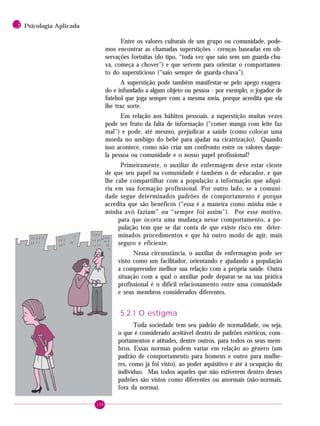 158
3 Psicologia Aplicada
Entre os valores culturais de um grupo ou comunidade, pode-
mos encontrar as chamadas superstições - crenças baseadas em ob-
servações fortuitas (do tipo, “toda vez que saio sem um guarda-chu-
va, começa a chover”) e que servem para orientar o comportamen-
to do supersticioso (“saio sempre de guarda-chuva”).
A superstição pode também manifestar-se pelo apego exagera-
do e infundado a algum objeto ou pessoa - por exemplo, o jogador de
futebol que joga sempre com a mesma meia, porque acredita que ela
lhe traz sorte.
Em relação aos hábitos pessoais, a superstição muitas vezes
pode ser fruto da falta de informação (“comer manga com leite faz
mal”) e pode, até mesmo, prejudicar a saúde (como colocar uma
moeda no umbigo do bebê para ajudar na cicatrização). Quando
isso acontece, como não criar um confronto entre os valores daque-
la pessoa ou comunidade e o nosso papel profissional?
Primeiramente, o auxiliar de enfermagem deve estar ciente
de que seu papel na comunidade é também o de educador, e que
lhe cabe compartilhar com a população a informação que adqui-
riu em sua formação profissional. Por outro lado, se a comuni-
dade segue determinados padrões de comportamento é porque
acredita que são benéficos (“essa é a maneira como minha mãe e
minha avó faziam” ou “sempre foi assim”). Por esse motivo,
para que ocorra uma mudança nesse comportamento, a po-
pulação tem que se dar conta de que existe risco em deter-
minados procedimentos e que há outro modo de agir, mais
seguro e eficiente.
Nessa circunstância, o auxiliar de enfermagem pode ser
visto como um facilitador, orientando e ajudando a população
a compreender melhor sua relação com a própria saúde. Outra
situação com a qual o auxiliar pode deparar-se na sua prática
profissional é o difícil relacionamento entre uma comunidade
e seus membros considerados diferentes.
5.2.1 O estigma
Toda sociedade tem seu padrão de normalidade, ou seja,
o que é considerado aceitável dentro de padrões estéticos, com-
portamentos e atitudes, dentre outros, para todos os seus mem-
bros. Essas normas podem variar em relação ao gênero (um
padrão de comportamento para homens e outro para mulhe-
res, como já foi visto), ao poder aquisitivo e até à ocupação do
indivíduo. Mas todos aqueles que não estiverem dentro desses
padrões são vistos como diferentes ou anormais (não-normais,
fora da norma).
 