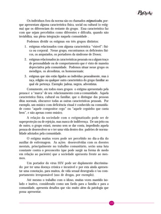 159
PPPPP EEEEEAAAAARRRRROOOOOFFFFF
Os indivíduos fora da norma são os chamados estigmatizados, por-
que apresentam alguma característica física, social ou cultural (o estig-
ma) que os diferenciam do restante do grupo. Essa característica faz
com que sejam percebidos como diferentes e dificulta, quando não
inviabiliza, sua plena integração naquela comunidade .
Podemos dividir os estigmas em três grupos distintos:
1. estigmas relacionados com alguma característica “visível”: físi-
ca ou corporal. Nesse grupo, encontramos os deficientes físi-
cos, os amputados, os portadores da síndrome de Down;
2. estigmas relacionados às características pessoais ou a algum traço
de personalidade ou de comportamento que é visto de maneira
depreciativa pela comunidade. Podemos situar nesse grupo os
mendigos, os alcoolistas, os homossexuais;
3. estigmas que não estão ligados ao indivíduo pessoalmente, mas à
raça, religião ou qualquer outra característica do grupo familiar ao
qual ele pertença. Exemplo: judeus, negros, adventistas.
Comumente, em todos esses grupos o estigma apresentado pela
pessoa é a “marca” de seu relacionamento com a comunidade. Aquela
característica física, cultural ou familiar, que o distingue das pessoas
ditas normais, obscurece todas as outras características pessoais. Por
exemplo, um músico com deficiência visual é conhecido na comunida-
de como “aquele compositor cego” ou “aquele ceguinho que canta
bem”, e não apenas como músico.
A relação da sociedade com o estigmatizado pode ser de
superproteção ou de rejeição, mas nunca de indiferença. De um jeito ou
de outro, o grupo estará, mesmo sem se dar conta, impedindo aquela
pessoa de desenvolver-se e ter uma vida dentro dos padrões de norma-
lidade adotados pela comunidade.
O estigma muitas vezes pode ser percebido no dia-a-dia do
auxiliar de enfermagem. As ações desenvolvidas com os doentes
mentais, principalmente no trabalho comunitário, serão uma luta
constante contra o preconceito (que pode surgir na forma de medo
em relação ao paciente) que a sociedade apresenta frente ao mes-
mos.
Um portador do vírus HIV pode ser duplamente discrimina-
do: por ter uma doença crônica e incurável e por esta ainda apresen-
tar uma conotação, para muitos, de vida sexual desregrada e/ou com-
portamento irresponsável (uso de drogas, por exemplo).
Até mesmo o trabalho com o idoso, muitas vezes mantido iso-
lado e inativo, considerado como um fardo para a família e para a
comunidade, apresenta desafios que vão muito além da patologia que
possa apresentar.
 