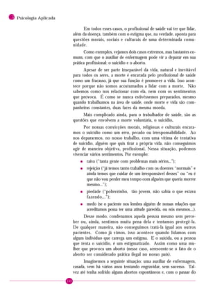 160
3 Psicologia Aplicada
Em todos esses casos, o profissional de saúde vai ter que lidar,
além da doença, também com o estigma que, na verdade, aponta para
questões morais, sociais e culturais de uma determinada comu-
nidade.
Como exemplos, vejamos dois casos extremos, mas bastantes co-
muns, com que o auxiliar de enfermagem pode vir a deparar em sua
prática profissional: o suicídio e o aborto.
Apesar de ser parte inseparável da vida, natural e inevitável
para todos os seres, a morte é encarada pelo profissional de saúde
como um fracasso, já que sua função é promover a vida. Isso acon-
tece porque não somos acostumados a lidar com a morte. Não
sabemos como nos relacionar com ela, nem com os sentimentos
que provoca. É como se nunca estivéssemos preparados, mesmo
quando trabalhamos na área de saúde, onde morte e vida são com-
panheiras constantes, duas faces da mesma moeda.
Mais complicado ainda, para o trabalhador de saúde, são as
questões que envolvem a morte voluntária, o suicídio.
Por nossas convicções morais, religiosas e culturais encara-
mos o suicídio como um erro, pecado ou irresponsabilidade. Ao
nos depararmos, no nosso trabalho, com uma vítima de tentativa
de suicídio, alguém que quis tirar a própria vida, não conseguimos
agir de maneira objetiva, profissional. Nessa situação, podemos
vivenciar vários sentimentos. Por exemplo:
• raiva (“tanta gente com problemas mais sérios...”);
• rejeição (“já temos tanto trabalho com os doentes “normais” e
ainda temos que cuidar de um irresponsável desses” ou “eu é
que não vou perder meu tempo com alguém que queria morrer
mesmo...”);
• piedade (“pobrezinho, tão jovem, não sabia o que estava
fazendo...”);
• medo (se o paciente nos lembra alguém de nossas relações que
acreditamos possa ter uma atitude parecida, ou nós mesmos....).
Desse modo, condenamos aquela pessoa mesmo sem perce-
ber ou, ainda, sentimos muita pena dela e tentamos protegê-la.
De qualquer maneira, não conseguimos tratá-la igual aos outros
pacientes. Como já vimos, isso acontece quando lidamos com
algum indivíduo que carrega um estigma. E o suicida, ou a pessoa
que tenta o suicídio, é um estigmatizado. Assim como uma mu-
lher que provoca um aborto (nesse caso, acrescente-se o fato de o
aborto ser considerado prática ilegal no nosso país).
Imaginemos a seguinte situação: uma auxiliar de enfermagem,
casada, vem há vários anos tentando engravidar, sem sucesso. Tal-
vez até tenha sofrido alguns abortos espontâneos e, com o passar do
 