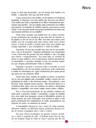 161
PPPPP EEEEEAAAAARRRRROOOOOFFFFF
tempo, se sinta mais pressionada - por ela mesma, pelo marido e/ou
família - a engravidar, antes que seja tarde demais.
O que aconteceria se essa auxiliar, em um plantão ou emergência
hospitalar, se deparasse com uma mulher que provocou um aborto?
Uma mulher que tendo a capacidade de ter filhos voluntariamente inter-
rompeu uma gravidez. Em sua opinião, quais sentimentos essa mulher,
uma paciente, necessitando de cuidados urgentes, provocaria na nossa
colega? Como ela pode manter uma postura profissional sem deixar que
suas emoções interfiram no seu trabalho?
Nesse nosso exemplo, essa auxiliar deve ter a plena consciên-
cia dos sentimentos que emergem, já que uma série de emoções es-
tão ligadas ao fato de não ter um filho. Sua baixa auto-estima como
mulher, por não conseguir gerar uma criança, pode trazer, dentre
outros, o medo de perder o marido (para uma outra mulher que
consiga engravidar) e, por conseqüência, o medo da solidão.
Entretanto, ela tem que entender que esses são os seus proble-
mas, e não os da paciente. Enquanto profissional, seu compromisso
é com o bem-estar das pessoas sob seus cuidados, e não o de julgar
seus valores e comportamentos. Por outro lado, ao contrário de
afastar as duas mulheres, este acontecimento poderia aproximá-las.
A maternidade e a gravidez, desejada ou não, são assuntos femini-
nos que atingem profundamente todas as mulheres.
Estimular a paciente a conversar sobre o ocorrido, às vezes
compartilhando com ela sua própria experiência, pode transformar
a auxiliar de enfermagem em apoio fundamental para aquela pessoa
que passa por um momento difícil.
Nesses dois casos, tentativa de suicídio ou aborto, os pacientes
vão ter seus atos julgados pela comunidade, família e mesmo por nós,
profissionais de saúde, se não estivermos atentos. Não podemos, e nem
devemos, tentar suprimir nossas emoções. Mas devemos buscar ter a
consciência delas, saber como nos sentimos em relação a determinada
situação e compartilhar, com nossos colegas, nossos medos e aflições.
Para o bom desenvolvimento de um trabalho cotidiano em
saúde junto a pacientes, família e comunidade, a equipe de trabalho
deve estar muito bem integrada e atenta às dificuldades, inclusive de
ordem pessoal, que serão enfrentadas. Essa postura se aplica a toda
prática profissional dos trabalhadores de saúde, principalmente nas
situações de morte, ou iminência da mesma.
A humanidade relaciona-se com a morte de várias maneiras.
Diferentes culturas, em diferentes épocas, promovem diversos mo-
dos de encarar a passagem entre a vida e a morte.
Em uma cultura tecnológica, de grandes avanços científi-
cos, a morte é separada da vida. O homem morre fora de casa,
em um hospital, longe de todas as coisas e pessoas que lhe são
 