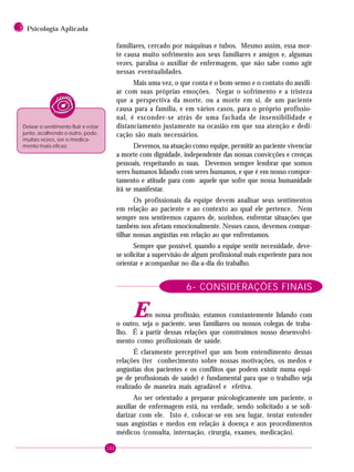 162
3 Psicologia Aplicada
familiares, cercado por máquinas e tubos. Mesmo assim, essa mor-
te causa muito sofrimento aos seus familiares e amigos e, algumas
vezes, paralisa o auxiliar de enfermagem, que não sabe como agir
nessas eventualidades.
Mais uma vez, o que conta é o bom-senso e o contato do auxili-
ar com suas próprias emoções. Negar o sofrimento e a tristeza
que a perspectiva da morte, ou a morte em si, de um paciente
causa para a família, e em vários casos, para o próprio profissio-
nal, é esconder-se atrás de uma fachada de insensibilidade e
distanciamento justamente na ocasião em que sua atenção e dedi-
cação são mais necessários.
Devemos, na atuação como equipe, permitir ao paciente vivenciar
a morte com dignidade, independente das nossas convicções e crenças
pessoais, respeitando as suas. Devemos sempre lembrar que somos
seres humanos lidando com seres humanos, e que é em nosso compor-
tamento e atitude para com aquele que sofre que nossa humanidade
irá se manifestar.
Os profissionais da equipe devem analisar seus sentimentos
em relação ao paciente e ao contexto ao qual ele pertence. Nem
sempre nos sentiremos capazes de, sozinhos, enfrentar situações que
também nos afetam emocionalmente. Nesses casos, devemos compar-
tilhar nossas angústias em relação ao que enfrentamos.
Sempre que possível, quando a equipe sentir necessidade, deve-
se solicitar a supervisão de algum profissional mais experiente para nos
orientar e acompanhar no dia-a-dia do trabalho.
6- CONSIDERAÇÕES FINAIS
Em nossa profissão, estamos constantemente lidando com
o outro, seja o paciente, seus familiares ou nossos colegas de traba-
lho. É a partir dessas relações que construímos nosso desenvolvi-
mento como profissionais de saúde.
É claramente perceptível que um bom entendimento dessas
relações (ter conhecimento sobre nossas motivações, os medos e
angústias dos pacientes e os conflitos que podem existir numa equi-
pe de profissionais de saúde) é fundamental para que o trabalho seja
realizado de maneira mais agradável e efetiva.
Ao ser orientado a preparar psicologicamente um paciente, o
auxiliar de enfermagem está, na verdade, sendo solicitado a se soli-
darizar com ele. Isto é, colocar-se em seu lugar, tentar entender
suas angústias e medos em relação à doença e aos procedimentos
médicos (consulta, internação, cirurgia, exames, medicação).
Deixar o sentimento fluir e estar
junto, acolhendo o outro, pode,
muitas vezes, ser o medica-
mento mais eficaz.
 