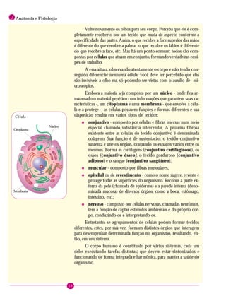 18
1 Anatomia e Fisiologia
Volte novamente os olhos para seu corpo. Perceba que ele é com-
pletamente recoberto por um tecido que muda de aspecto conforme a
especificidade das partes. Assim, o que recobre a face superior das mãos
é diferente do que recobre a palma; o que recobre os lábios é diferente
do que recobre a face, etc. Mas há um ponto comum: todos são com-
postos por células que atuam em conjunto, formando verdadeiras equi-
pes de trabalho.
A essa altura, observando atentamente o corpo e não tendo con-
seguido diferenciar nenhuma célula, você deve ter percebido que elas
são invisíveis a olho nu, só podendo ser vistas com o auxílio de mi-
croscópios.
Embora a maioria seja composta por um núcleo - onde fica ar-
mazenado o material genético com informações que garantem suas ca-
racterísticas -, um citoplasma e uma membrana - que envolve a célu-
la e a protege -, as células possuem funções e formas diferentes e sua
disposição resulta em vários tipos de tecidos:
• conjuntivo - composto por células e fibras imersas num meio
especial chamado substância intercelular. A proteína fibrosa
existente entre as células do tecido conjuntivo é denominada
colágeno. Sua função é de sustentação: o tecido conjuntivo
sustenta e une os órgãos, ocupando os espaços vazios entre os
mesmos. Forma as cartilagens (conjuntivo cartilaginoso), os
ossos (conjuntivo ósseo), o tecido gorduroso (conjuntivo
adiposo) e o sangue (conjuntivo sangüíneo);
• muscular - composto por fibras musculares;
• epitelial ou de revestimento - como o nome sugere, reveste e
protege todas as superfícies do organismo. Recobre a parte ex-
terna da pele (chamada de epiderme) e a parede interna (deno-
minada mucosa) de diversos órgãos, como a boca, estômago,
intestino, etc.;
• nervoso - composto por células nervosas, chamadas neurônios,
tem a função de captar estímulos ambientais e do próprio cor-
po, conduzindo-os e interpretando-os.
Entretanto, se agrupamentos de células podem formar tecidos
diferentes, estes, por sua vez, formam distintos órgãos que interagem
para desempenhar determinada função no organismo, resultando, en-
tão, em um sistema.
O corpo humano é constituído por vários sistemas, cada um
deles executando tarefas distintas; que devem estar sintonizados e
funcionando de forma integrada e harmônica, para manter a saúde do
organismo.
Citoplasma
Núcleo
Membrana
Célula
 