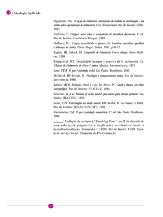 164
3 Psicologia Aplicada
Figueiredo, NA. O corpo da enfermeira: instrumento do cuidado da enfermagem - um
estudo sobre representação de enfermeiras. Tese (Doutorado). Rio de Janeiro: UFRJ,
1994.
Goffman, E. Estigma: notas sobre a manipulação da identidade deteriorada. 4a
ed.
Rio de Janeiro: Guanabara Koogan, 1988.
Heilborn, ML. Corpo, sexualidade e gênero. In: Feminino, masculino: igualdade
e diferença na Justiça. Porto Alegre: Sulina, 1997. p.47-57.
Kaplan, HI, Sadock, BJ. Compêndio de Psiquiatria. Porto Alegre: Artes Médi-
cas, 1990.
Krizinofski, MT. Sexualidade humana y practica de la enfermeira. In:
Clinicas de Enfermeria de Norte America. Mexico: Interamericana, 1973.
Lane, STM. O que é psicologia social. São Paulo: Brasiliense, 1985.
McDavid, JW, Harari, H. Psicologia e comportamento social. Rio de Janeiro:
Interciência, 1980.
Rabelo, MCM. Religião, ritual e cura. In: Alves, PC. Saúde e doença: um olhar
antropológico. Rio de Janeiro: FIOCRUZ, 1994.
Saraceno, B. et al. Manual de saúde mental: guia básico para atenção primária. São
Paulo: HUCITEC, 1994.
Senac, DN. Enfermagem em saúde mental. RM Rocha; M Bartmann; S Kritz.
Rio de Janeiro: SENAC/DN/DFP, 1996.
Vasconcelos, EM. O que é psicologia comunitária. 2 a
ed. São Paulo: Brasiliense,
1986.
______. Avaliação de serviços e “Revolving Door”: perfil da clientela de
uma enfermaria psiquiátrica e implicações assistenciais frente à
desinstitucionalização. Transversões: 1,1-1999. Rio de Janeiro: UFRJ. Esco-
la de Serviço Social/ Programa de Pós-Graduação.
 