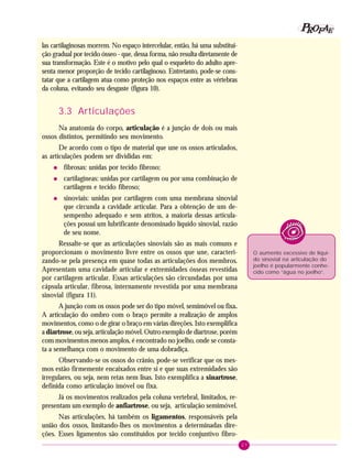 27
PPPPP EEEEEAAAAARRRRROOOOOFFFFF
las cartilaginosas morrem. No espaço intercelular, então, há uma substitui-
ção gradual por tecido ósseo - que, dessa forma, não resulta diretamente de
sua transformação. Este é o motivo pelo qual o esqueleto do adulto apre-
senta menor proporção de tecido cartilaginoso. Entretanto, pode-se cons-
tatar que a cartilagem atua como proteção nos espaços entre as vértebras
da coluna, evitando seu desgaste (figura 10).
3.3 Articulações
Na anatomia do corpo, articulação é a junção de dois ou mais
ossos distintos, permitindo seu movimento.
De acordo com o tipo de material que une os ossos articulados,
as articulações podem ser divididas em:
• fibrosas: unidas por tecido fibroso;
• cartilagíneas: unidas por cartilagem ou por uma combinação de
cartilagem e tecido fibroso;
• sinoviais: unidas por cartilagem com uma membrana sinovial
que circunda a cavidade articular. Para a obtenção de um de-
sempenho adequado e sem atritos, a maioria dessas articula-
ções possui um lubrificante denominado líquido sinovial, razão
de seu nome.
Ressalte-se que as articulações sinoviais são as mais comuns e
proporcionam o movimento livre entre os ossos que une, caracteri-
zando-se pela presença em quase todas as articulações dos membros.
Apresentam uma cavidade articular e extremidades ósseas revestidas
por cartilagem articular. Essas articulações são circundadas por uma
cápsula articular, fibrosa, internamente revestida por uma membrana
sinovial (figura 11).
A junção com os ossos pode ser do tipo móvel, semimóvel ou fixa.
A articulação do ombro com o braço permite a realização de amplos
movimentos, como o de girar o braço em várias direções. Isto exemplifica
a diartrose, ou seja, articulação móvel. Outro exemplo de diartrose, porém
com movimentos menos amplos, é encontrado no joelho, onde se consta-
ta a semelhança com o movimento de uma dobradiça.
Observando-se os ossos do crânio, pode-se verificar que os mes-
mos estão firmemente encaixados entre si e que suas extremidades são
irregulares, ou seja, nem retas nem lisas. Isto exemplifica a sinartrose,
definida como articulação imóvel ou fixa.
Já os movimentos realizados pela coluna vertebral, limitados, re-
presentam um exemplo de anfiartrose, ou seja, articulação semimóvel.
Nas articulações, há também os ligamentos, responsáveis pela
união dos ossos, limitando-lhes os movimentos a determinadas dire-
ções. Esses ligamentos são constituídos por tecido conjuntivo fibro-
O aumento excessivo de líqui-
do sinovial na articulação do
joelho é popularmente conhe-
cido como “água no joelho”.
 
