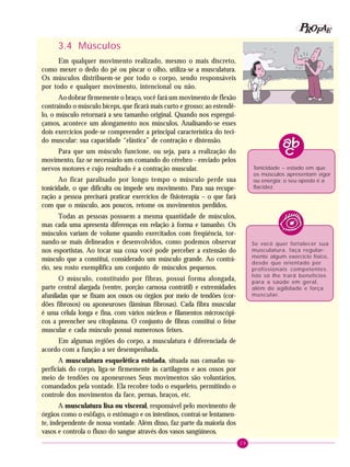 29
PPPPP EEEEEAAAAARRRRROOOOOFFFFF
3.4 Músculos
Em qualquer movimento realizado, mesmo o mais discreto,
como mexer o dedo do pé ou piscar o olho, utiliza-se a musculatura.
Os músculos distribuem-se por todo o corpo, sendo responsáveis
por todo e qualquer movimento, intencional ou não.
Ao dobrar firmemente o braço, você fará um movimento de flexão
contraindo o músculo bíceps, que ficará mais curto e grosso; ao estendê-
lo, o músculo retornará a seu tamanho original. Quando nos espregui-
çamos, acontece um alongamento nos músculos. Analisando-se esses
dois exercícios pode-se compreender a principal característica do teci-
do muscular: sua capacidade “elástica” de contração e distensão.
Para que um músculo funcione, ou seja, para a realização do
movimento, faz-se necessário um comando do cérebro - enviado pelos
nervos motores e cujo resultado é a contração muscular.
Ao ficar paralisado por longo tempo o músculo perde sua
tonicidade, o que dificulta ou impede seu movimento. Para sua recupe-
ração a pessoa precisará praticar exercícios de fisioterapia – o que fará
com que o músculo, aos poucos, retome os movimentos perdidos.
Todas as pessoas possuem a mesma quantidade de músculos,
mas cada uma apresenta diferenças em relação à forma e tamanho. Os
músculos variam de volume quando exercitados com freqüência, tor-
nando-se mais delineados e desenvolvidos, como podemos observar
nos esportistas. Ao tocar sua coxa você pode perceber a extensão do
músculo que a constitui, considerado um músculo grande. Ao contrá-
rio, seu rosto exemplifica um conjunto de músculos pequenos.
O músculo, constituído por fibras, possui forma alongada,
parte central alargada (ventre, porção carnosa contrátil) e extremidades
afuniladas que se fixam aos ossos ou órgãos por meio de tendões (cor-
dões fibrosos) ou aponeuroses (lâminas fibrosas). Cada fibra muscular
é uma célula longa e fina, com vários núcleos e filamentos microscópi-
cos a preencher seu citoplasma. O conjunto de fibras constitui o feixe
muscular e cada músculo possui numerosos feixes.
Em algumas regiões do corpo, a musculatura é diferenciada de
acordo com a função a ser desempenhada.
A musculatura esquelética estriada, situada nas camadas su-
perficiais do corpo, liga-se firmemente às cartilagens e aos ossos por
meio de tendões ou aponeuroses Seus movimentos são voluntários,
comandados pela vontade. Ela recobre todo o esqueleto, permitindo o
controle dos movimentos da face, pernas, braços, etc.
A musculatura lisa ou visceral, responsável pelo movimento de
órgãos como o esôfago, o estômago e os intestinos, contrai-se lentamen-
te, independente de nossa vontade. Além disso, faz parte da maioria dos
vasos e controla o fluxo do sangue através dos vasos sangüíneos.
Tonicidade – estado em que
os músculos apresentam vigor
ou energia; o seu oposto é a
flacidez.
Se você quer fortalecer sua
musculatura, faça regular-
mente algum exercício físico,
desde que orientado por
profissionais competentes.
Isto só lhe trará benefícios
para a saúde em geral,
além de agilidade e força
muscular.
 