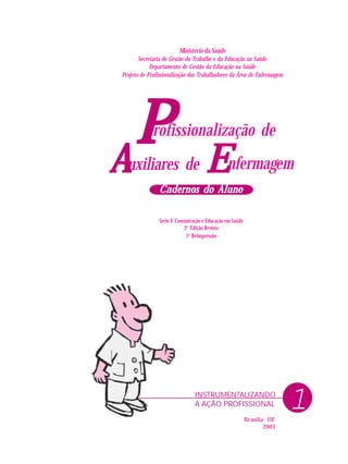 1INSTRUMENTALIZANDO
A AÇÃO PROFISSIONAL
Ministério da Saúde
Secretaria de Gestão do Trabalho e da Educação na Saúde
Departamento de Gestão da Educação na Saúde
Projeto de Profissionalização dos Trabalhadores da Área de Enfermagem
PPPPP nfermagem
rofissionalização de
uxiliares deAAAAA EEEEE
Cadernos do AlunoCadernos do AlunoCadernos do AlunoCadernos do AlunoCadernos do Aluno
Série F. Comunicação e Educação em Saúde
2a
Edição Revista
1a
Reimpressão
Brasília - DF
2003
 
