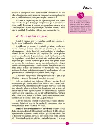 35
PPPPP EEEEEAAAAARRRRROOOOOFFFFF
sensações e participar da síntese de vitamina D, pela utilização dos raios
solares. Internamente, temos a mucosa, nome dado ao tegumento que re-
veste as cavidades internas como, por exemplo, a mucosa oral.
A coloração da pele depende da espessura (quanto mais espessa
mais amarela), do grau de irrigação sangüínea (o que a torna mais ou
menos rosada), da presença de melanina (um pigmento que escurece a pele)
e da absorção do caroteno (responsável pela tonalidade amarela). Quanto
maior a quantidade de melanina existente, mais intensa será a cor.
4.1 As camadas da pele
A pele é formada por três camadas: a epiderme, a derme e a
hipoderme ou tecido celular subcutâneo.
A epiderme, por sua vez, é constituída por cinco camadas, sen-
do que a quinta, a camada córnea rica em queratina, só existe nas
palmas das mãos e plantas dos pés. A camada mais interna, situada logo
acima da derme, é a responsável pelo surgimento das células epiteliais,
sendo por isso chamada de germinativa ou basal. Conforme as células
vão surgindo na camada basal, as demais vão amadurecendo e sendo
empurradas para camadas superiores pelas células mais jovens. Sofrem
um processo de queratinização que as torna mais resistentes e imper-
meáveis, até se depositarem na camada superior da epiderme, quando,
então, já estão mortas e são eliminadas por descamação. Nesta camada
também se localiza a melanina, responsável pela coloração da pele, que
apresenta maior concentração nas pessoas da raça negra.
A epiderme é responsável pela impermeabilidade da pele, o que
dificulta a evaporação da água pela superfície corporal.
A derme, localizada logo abaixo da epiderme, é um tipo de teci-
do conjuntivo que também possui fibras elásticas. Nesta camada, que é
bem vascularizada, encontram-se as terminações nervosas, vasos linfá-
ticos, glândulas sebáceas e alguns folículos pilosos. Nela se desenvol-
vem as defesas contra agentes nocivos que tenham vencido a primeira
barreira, ou seja, a epiderme. Em sua atividade profissional, você per-
ceberá que é na derme que se realizam a maioria dos testes cutâneos e
administração de vacinas - como a BCG, por exemplo.
A derme mantém a pele sob constante tensão elástica e forma a
impressão digital pela projeção das papilas dérmicas para a epiderme,
com formato de cristas separadas por sulcos.
O tecido celular subcutâneo ou hipoderme encontra-se logo
abaixo da derme. É um tecido conjuntivo gorduroso (tecido adiposo),
representando importante reserva calórica para o organismo, além
de funcionar em algumas partes do corpo como um coxim (almofa-
da) - denominado panículo adiposo -, evitando traumas. É nele que
Você já reparou como a
pele do bebê é mais clara
e rosada que a do adulto?
Quanto mais o tempo passa,
mais espessa torna-se a
pele e menos visível a rede
de vasos sangüíneos.
 