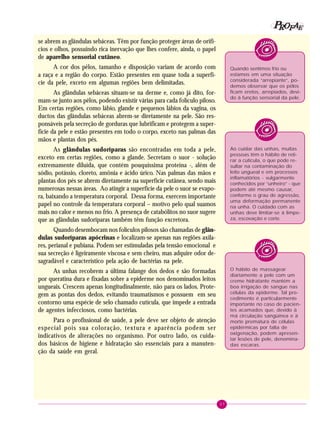 37
PPPPP EEEEEAAAAARRRRROOOOOFFFFF
Quando sentimos frio ou
estamos em uma situação
considerada “arrepiante”, po-
demos observar que os pêlos
ficam eretos, arrepiados, devi-
do à função sensorial da pele.
Ao cuidar das unhas, muitas
pessoas têm o hábito de reti-
rar a cutícula, o que pode re-
sultar na contaminação do
leito ungueal e em processos
inflamatórios - vulgarmente
conhecidos por “unheiro” - que
podem até mesmo causar,
conforme o grau de agressão,
uma deformação permanente
na unha. O cuidado com as
unhas deve limitar-se à limpe-
za, escovação e corte.
O hábito de massagear
diariamente a pele com um
creme hidratante mantém a
boa irrigação de sangue nas
células da epiderme. Tal pro-
cedimento é particularmente
importante no caso de pacien-
tes acamados que, devido à
má circulação sangüínea e à
morte prematura de células
epidérmicas por falta de
oxigenação, podem apresen-
tar lesões de pele, denomina-
das escaras.
se abrem as glândulas sebáceas. Têm por função proteger áreas de orifí-
cios e olhos, possuindo rica inervação que lhes confere, ainda, o papel
de aparelho sensorial cutâneo.
A cor dos pêlos, tamanho e disposição variam de acordo com
a raça e a região do corpo. Estão presentes em quase toda a superfí-
cie da pele, exceto em algumas regiões bem delimitadas.
As glândulas sebáceas situam-se na derme e, como já dito, for-
mam-se junto aos pêlos, podendo existir várias para cada folículo piloso.
Em certas regiões, como lábio, glande e pequenos lábios da vagina, os
ductos das glândulas sebáceas abrem-se diretamente na pele. São res-
ponsáveis pela secreção de gorduras que lubrificam e protegem a super-
fície da pele e estão presentes em todo o corpo, exceto nas palmas das
mãos e plantas dos pés.
As glândulas sudoríparas são encontradas em toda a pele,
exceto em certas regiões, como a glande. Secretam o suor - solução
extremamente diluída, que contém pouquíssima proteína -, além de
sódio, potássio, cloreto, amônia e ácido úrico. Nas palmas das mãos e
plantas dos pés se abrem diretamente na superfície cutânea, sendo mais
numerosas nessas áreas. Ao atingir a superfície da pele o suor se evapo-
ra, baixando a temperatura corporal. Dessa forma, exercem importante
papel no controle da temperatura corporal – motivo pelo qual suamos
mais no calor e menos no frio. A presença de catabólitos no suor sugere
que as glândulas sudoríparas também têm função excretora.
Quando desembocam nos folículos pilosos são chamadas de glân-
dulas sudoríparas apócrinas e localizam-se apenas nas regiões axila-
res, perianal e pubiana. Podem ser estimuladas pela tensão emocional e
sua secreção é ligeiramente viscosa e sem cheiro, mas adquire odor de-
sagradável e característico pela ação de bactérias na pele.
As unhas recobrem a última falange dos dedos e são formadas
por queratina dura e fixadas sobre a epiderme nos denominados leitos
ungueais. Crescem apenas longitudinalmente, não para os lados. Prote-
gem as pontas dos dedos, evitando traumatismos e possuem em seu
contorno uma espécie de selo chamado cutícula, que impede a entrada
de agentes infecciosos, como bactérias.
Para o profissional de saúde, a pele deve ser objeto de atenção
especial pois sua coloração, textura e aparência podem ser
indicativos de alterações no organismo. Por outro lado, os cuida-
dos básicos de higiene e hidratação são essenciais para a manuten-
ção da saúde em geral.
 