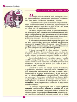 38
1 Anatomia e Fisiologia
5- SISTEMA CARDIOVASCULAR
Osangue pode ser chamado de “meio de transporte” do cor-
po. Veículo de elementos tão importantes que uma falha sua pode cau-
sar a morte dos que esperam suas “mercadorias”: as células.
O sangue é uma massa líquida, contida num compartimento fe-
chado, o aparelho circulatório, e mantida em movimento regular e
unidirecional devido às contrações rítmicas do coração. Num adulto,
seu volume total é de aproximadamente 5,5 litros.
Para executar com precisão suas funções, tais como suprir as necessida-
des alimentares dos tecidos, transportar detritos das células para serem elimi-
nados e conduzir substâncias e gases de uma parte a outra do corpo, possibili-
tando o bom funcionamento das células, o sangue necessita de elementos es-
peciais em sua composição – sobre os quais passaremos a discorrer.
Se colhermos uma pequena quantidade de sangue observaremos que
em pouco tempo haverá a separação entre um líquido amarelado e uma
massa vermelha (coágulo). Assim, verificamos que o sangue é formado de
uma parte líquida, denominada plasma, e de uma parte sólida, composta
por células e fragmentos de células (elementos figurados).
O plasma representa 56% do volume sangüíneo e é constituí-
do por 90% de água e diversas substâncias, como proteínas, sais
inorgânicos, aminoácidos, vitaminas, hormônios, lipoproteínas, glicose
e gases - oxigênio, gás carbônico e nitrogênio -, diluídos em seu meio.
Os sais minerais, juntamente com a água, regulam a pressão
osmótica, ou seja, a força que pressiona a passagem de água através
de uma membrana de um local menos concentrado para outro mais
concentrado. Os principais sais minerais são o cloreto, o sódio, o
potássio, o cálcio e o magnésio.
Com relação ao plasma, suas principais proteínas são a albumina,
as globulinas e o fibrinogênio. Entre outras funções, a albumina trans-
porta medicamentos, bilirrubina e ácido biliar, além de manter a pressão
osmótica uniforme no plasma, propiciando a troca de água entre o san-
gue e os tecidos. As globulinas são compostas pelas alfa e betaglobulinas
que transportam o ferro e outros metais, hormônios, vitaminas, lipídios
e as gamaglobulinas (anticorpos) que protegem o nosso organismo –
motivo pelo qual são chamadas de imunoglobulinas. Por sua vez, o
fibrinogênio é necessário para a formação de fibrina, na etapa final da
coagulação sangüínea.
Das células que compõem a parte sólida do sangue, os glóbulos
vermelhos, também chamados hemácias ou eritrócitos, são os que
existem em maior quantidade. Não possuem núcleo e apresentam um
pigmento rico em ferro, denominado hemoglobina, que torna o san-
gue vermelho e tem a função de transportar oxigênio para as células.
 