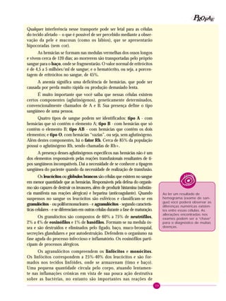 39
PPPPP EEEEEAAAAARRRRROOOOOFFFFF
Qualquer interferência nesse transporte pode ser letal para as células
do tecido afetado – o que é possível de ser percebido mediante a obser-
vação da pele e mucosas (como os lábios), que se apresentarão
hipocoradas (sem cor).
As hemácias se formam nas medulas vermelhas dos ossos longos
e vivem cerca de 120 dias; ao morrerem são transportadas pelo próprio
sangue para o baço, onde se fragmentarão. O valor normal de eritrócitos
é de 4,5 a 5 milhões/ml de sangue; e o hematócrito, ou seja, a porcen-
tagem de eritrócitos no sangue, de 45%.
A anemia significa uma deficiência de hemácias, que pode ser
causada por perda muito rápida ou produção demasiado lenta.
É muito importante que você saiba que nessas células existem
certos componentes (aglutinógenos), geneticamente determinados,
convencionalmente chamados de A e B. Sua presença define o tipo
sangüíneo de uma pessoa.
Quatro tipos de sangue podem ser identificados: tipo A - com
hemácias que só contêm o elemento A; tipo B - com hemácias que só
contêm o elemento B; tipo AB - com hemácias que contêm os dois
elementos; e tipo O, com hemácias “vazias”, ou seja, sem aglutinógeno.
Além destes componentes, há o fator Rh. Cerca de 85% da população
possui o aglutinógeno Rh, sendo chamadas de Rh+.
A presença desses aglutinógenos específicos nas hemácias não é um
dos elementos responsáveis pelas reações transfusionais resultantes de ti-
pos sangüíneos incompatíveis. Daí a necessidade de se conhecer a tipagem
sangüínea do paciente quando da necessidade de realização de transfusão.
Os leucócitos ou glóbulos brancos são células que existem no sangue
em menor quantidade que as hemácias. Responsáveis pela defesa do organis-
mo são capazes de destruir os invasores, além de produzir histamina (substân-
cia manifesta nas reações alérgicas) e heparina (anticoagulante). Quando
suspensos no sangue os leucócitos são esféricos e classificam-se em
granulócitos - ou poliformonucleares - e agranulócitos - segundo caracterís-
ticas celulares - e se diferenciam em outras células durante a fase de maturação.
Os granulócitos são compostos de 60% a 75% de neutrófilos,
2% a 4% de eosinófilos e 1% de basófilos. Formam-se na medula ós-
sea e são destruídos e eliminados pelo fígado, baço, muco-bronquial,
secreções glandulares e por autodestruição. Defendem o organismo na
fase aguda do processo infeccioso e inflamatório. Os eosinófilos parti-
cipam de processos alérgicos.
Os agranulócitos compreendem os linfócitos e monócitos.
Os linfócitos correspondem a 25%-40% dos leucócitos e são for-
mados nos tecidos linfóides, onde se armazenam (timo e baço).
Uma pequena quantidade circula pelo corpo, atuando lentamen-
te nas inflamações crônicas em vista de sua pouca ação destrutiva
sobre as bactérias, no entanto são importantes nas reações de
Ao ler um resultado de
hemograma (exame de san-
gue) você poderá observar as
diferenças numéricas existen-
tes entre essas células. As
alterações encontradas nos
exames podem ser a “chave”
para o diagnóstico de muitas
doenças.
 