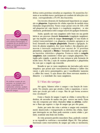 40
1 Anatomia e Fisiologia
defesa contra proteínas estranhas ao organismo. Os monócitos for-
mam-se na medula óssea e participam no combate de infecções crô-
nicas, correspondendo a 3%-6% dos leucócitos.
Um terceiro elemento de fundamental importância no sangue
são as plaquetas, fragmentos de células especiais da medula óssea
chamadas megacariócitos. Nosso corpo possui cerca de 250 a 450
mil plaquetas/ml, cuja função é a coagulação sangüínea - se não
existissem, perderíamos todo o sangue através de qualquer ferimento.
Assim, quando um vaso sangüíneo sofre lesão em sua parede
inicia-se um processo chamado hemostasia (coagulação sangüínea),
que visa impedir a perda de sangue (hemorragia). O vaso lesado se
contrai (vasoconstrição) e as plaquetas circulantes agregam-se no
local, formando um tampão plaquetário. Durante a agregação, fa-
tores do plasma sangüíneo, dos vasos lesados e das plaquetas pro-
movem a interação seqüencial (em cascata) de 13 proteínas
plasmáticas, originando a fibrina e formando uma rede que aprisio-
na leucócitos, eritrócitos e plaquetas. Forma-se então o coágulo
sangüíneo, mais consistente e firme que o tampão plaquetário. Pro-
tegido pelo coágulo, a parede do vaso restaura-se pela formação de
tecido novo. Por fim, a ação de enzimas plasmáticas e plaquetárias
faz com que o coágulo seja removido.
Ressalte-se que os vasos sangüíneos são inervados pelo nervo
simpático, que possui ação vasoconstritora (diminui o calibre dos
vasos), e pelo nervo parassimpático, que é vasodilatador (aumenta
o calibre dos vasos). A ação desses dois feixes nervosos mantém o
diâmetro e a tonicidade dos vasos sangüíneos.
5.1 Vias do sangue
Até agora, falamos sobre o sangue e sua função de trans-
porte. No entanto, para que atenda a todo o organismo, é neces-
sário que circule por todo o corpo. Mas de que forma acontece
essa circulação?
Como a função do sangue é suprir as células e carrear-lhes os
detritos, ele necessita de muitas vias para exercer sua tarefa. Essas
vias são compostas por tubos chamados veias ou artérias, confor-
me o fluxo que seguem e o tipo de sangue que por eles passa.
Assim, por meio das veias e artérias o sangue está constante-
mente abastecendo e transportando os detritos das células. Qual-
quer interrupção no seu fluxo pode acarretar a morte celular e, por-
tanto, ocasionar uma lesão nos tecidos.
As veias possuem paredes musculares finas, podendo contrair-
se ou expandir-se conforme a necessidade (figura 16). Não pulsam,
funcionam como reservatórios do sangue que nelas se movimenta.
Você sabia que a hemofilia,hemofilia,hemofilia,hemofilia,hemofilia,
uma doença hemorrágica, é
resultante de um defeito here-
ditário na formação do plas-
ma (Fator VIII)?
Ao verificar o pulso de um
paciente, na verdade você
conta a quantidade de
batimentos arteriais, avalian-
do as possíveis alterações no
fluxo de sangue.
 