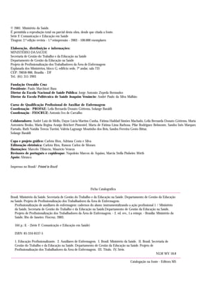 © 2001. Ministério da Saúde.
É permitida a reprodução total ou parcial desta obra, desde que citada a fonte.
Série F. Comunicação e Educação em Saúde
Tiragem: 2.ª edição revista - 1.ª reimpressão - 2003 - 100.000 exemplares
Elaboração, distribuição e informações:
MINISTÉRIO DA SAÚDE
Secretaria de Gestão do Trabalho e da Educação na Saúde
Departamento de Gestão da Educação na Saúde
Projeto de Profissionalização dos Trabalhadores da Área de Enfermagem
Esplanada dos Ministérios, bloco G, edifício sede, 7º andar, sala 733
CEP: 70058-900, Brasília - DF
Tel.: (61) 315 2993
Fundação Oswaldo Cruz
Presidente: Paulo Marchiori Buss
Diretor da Escola Nacional de Saúde Pública: Jorge Antonio Zepeda Bermudez
Diretor da Escola Politécnica de Saúde Joaquim Venâncio: André Paulo da Silva Malhão
Curso de Qualificação Profissional de Auxiliar de Enfermagem
Coordenação - PROFAE: Leila Bernarda Donato Göttems, Solange Baraldi
Coordenação - FIOCRUZ: Antonio Ivo de Carvalho
Colaboradores: André Luiz de Mello, Dayse Lúcia Martins Cunha, Fátima Haddad Simões Machado, Leila Bernarda Donato Göttems, Maria
Antonieta Benko, Maria Regina Araújo Reichert Pimentel, Marta de Fátima Lima Barbosa, Pilar Rodriguez Belmonte, Sandra Inês Marques
Furtado, Ruth Natália Tereza Turrini, Valéria Lagrange Moutinho dos Reis, Sandra Ferreira Gesto Bittar,
Solange Baraldi
Capa e projeto gráfico: Carlota Rios, Adriana Costa e Silva
Editoração eletrônica: Carlota Rios, Ramon Carlos de Moraes
Ilustrações: Marcelo Tibúrcio, Maurício Veneza
Revisores de português e copidesque: Napoleão Marcos de Aquino, Marcia Stella Pinheiro Wirth
Apoio: Abrasco
Impresso no Brasil/ Printed in Brazil
Ficha Catalográfica
Brasil. Ministério da Saúde. Secretaria de Gestão do Trabalho e da Educação na Saúde. Departamento de Gestão da Educação
na Saúde. Projeto de Profissionalização dos Trabalhadores da Área de Enfermagem.
Profissionalização de auxiliares de enfermagem: cadernos do aluno: instrumentalizando a ação profissional 1 / Ministério
da Saúde, Secretaria de Gestão do Trabalho e da Educação na Saúde.Departamento de Gestão da Educação na Saúde,
Projeto de Profissionalização dos Trabalhadores da Área de Enfermagem. - 2. ed. rev., 1.a reimpr. - Brasília: Ministério da
Saúde; Rio de Janeiro: Fiocruz, 2003.
164 p.: il. - (Série F. Comunicação e Educação em Saúde)
ISBN 85-334-0537-5
1. Educação Profissionalizante. 2. Auxiliares de Enfermagem. I. Brasil. Ministério da Saúde. II. Brasil. Secretaria de
Gestão do Trabalho e da Educação na Saúde. Departamento de Gestão da Educação na Saúde. Projeto de
Profissionalização dos Trabalhadores da Área de Enfermagem. III. Título. IV. Série.
NLM WY 18.8
Catalogação na fonte - Editora MS
 