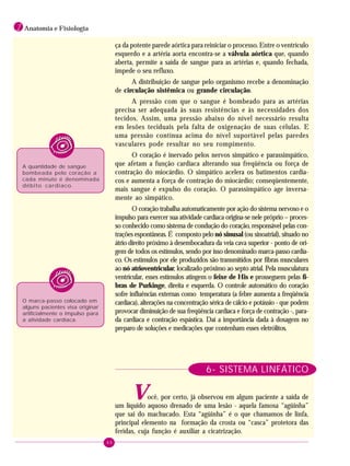 46
1 Anatomia e Fisiologia
ça da potente parede aórtica para reiniciar o processo. Entre o ventrículo
esquerdo e a artéria aorta encontra-se a válvula aórtica que, quando
aberta, permite a saída de sangue para as artérias e, quando fechada,
impede o seu refluxo.
A distribuição de sangue pelo organismo recebe a denominação
de circulação sistêmica ou grande circulação.
A pressão com que o sangue é bombeado para as artérias
precisa ser adequada às suas resistências e às necessidades dos
tecidos. Assim, uma pressão abaixo do nível necessário resulta
em lesões teciduais pela falta de oxigenação de suas células. E
uma pressão contínua acima do nível suportável pelas paredes
vasculares pode resultar no seu rompimento.
O coração é inervado pelos nervos simpático e parassimpático,
que afetam a função cardíaca alterando sua freqüência ou força de
contração do miocárdio. O simpático acelera os batimentos cardía-
cos e aumenta a força de contração do miocárdio; conseqüentemente,
mais sangue é expulso do coração. O parassimpático age inversa-
mente ao simpático.
O coração trabalha automaticamente por ação do sistema nervoso e o
impulso para exercer sua atividade cardíaca origina-se nele próprio – proces-
so conhecido como sistema de condução do coração, responsável pelas con-
trações espontâneas. É composto pelo nó sinusal (ou sinoatrial), situado no
átrio direito próximo à desembocadura da veia cava superior - ponto de ori-
gem de todos os estímulos, sendo por isso denominado marca-passo cardía-
co. Os estímulos por ele produzidos são transmitidos por fibras musculares
ao nó atrioventricular, localizado próximo ao septo atrial. Pela musculatura
ventricular, esses estímulos atingem o feixe de His e prosseguem pelas fi-
bras de Purkinge, direita e esquerda. O controle automático do coração
sofre influências externas como temperatura (a febre aumenta a freqüência
cardíaca), alterações na concentração sérica de cálcio e potássio - que podem
provocar diminuição de sua freqüência cardíaca e força de contração -, para-
da cardíaca e contração espástica. Daí a importância dada à dosagem no
preparo de soluções e medicações que contenham esses eletrólitos.
6- SISTEMA LINFÁTICO
Você, por certo, já observou em algum paciente a saída de
um líquido aquoso drenado de uma lesão - aquela famosa “agüinha”
que sai do machucado. Esta “agüinha” é o que chamamos de linfa,
principal elemento na formação da crosta ou “casca” protetora das
feridas, cuja função é auxiliar a cicatrização.
A quantidade de sangue
bombeada pelo coração a
cada minuto é denominada
débito cardíaco.
O marca-passo colocado em
alguns pacientes visa originar
artificialmente o impulso para
a atividade cardíaca.
 