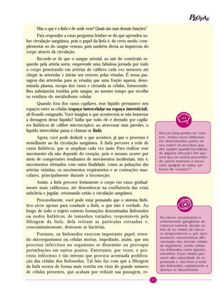 47
PPPPP EEEEEAAAAARRRRROOOOOFFFFF
Você já notou pontos ou “caro-
ços”, muitas vezes dolorosos,
em determinadas partes de
seu corpo? Já percebeu que
eles surgem quando há indícios
de alguma infecção? Por que
será que no exame preventivo
do câncer mamário é neces-
sário apalpar as axilas em
busca de “caroços”?
No câncer, encontramos o
enfartamento ganglionar de
natureza tumoral, devido ao
fato de as células do câncer
se desprenderem e, por apre-
sentarem características dife-
renciadas das demais células
do organismo, sendo retidas
nos linfonodos como agentes
estranhos. Essas células pos-
suem alta capacidade de re-
produção e, não fosse a ação
dos linfonodos, rapidamente a
doença se disseminaria.
Mas o que é a linfa e de onde vem? Quais são suas demais funções?
Para responder a essas perguntas lembre-se do que aprendeu so-
bre circulação sangüínea, pois o papel da linfa é, de certo modo, com-
plementar ao do sangue venoso, pois também drena as impurezas do
corpo através da circulação.
Recorde-se de que o sangue arterial, ao sair do ventrículo es-
querdo pela artéria aorta, empreende uma fabulosa jornada por todo
o corpo penetrando em artérias de calibres cada vez menores até
chegar às arteríolas e iniciar seu retorno pelas vênulas. É nessa pas-
sagem das arteríolas para as vênulas que uma fração aquosa, deno-
minada plasma, escapa dos vasos e circunda as células, fornecendo-
lhes substâncias trazidas pelo sangue, ao mesmo tempo que recolhe
os resíduos do metabolismo celular.
Quando fora dos vasos capilares, esse líquido permanece nos
espaços entre as células (espaço intercelular ou espaço intersticial),
ali ficando estagnado. Você imagina o que aconteceria se não houvesse
a drenagem desse líquido? Saiba que todo ele é drenado por capila-
res linfáticos de calibre microscópico; ao atravessar suas paredes, o
líquido intercelular passa a chamar-se linfa.
Agora, você pode deduzir o que acontece, já que o processo é
semelhante ao da circulação sangüínea. A linfa percorre a rede de
vasos linfáticos, que se ampliam cada vez mais. Para realizar esse
movimento ela não depende do coração, pois o mesmo ocorre por
meio de compressões resultantes de movimentos incidentais, isto é,
movimentos efetuados com outra finalidade, como as pulsações das
artérias vizinhas, os movimentos respiratórios e as contrações mus-
culares, principalmente durante a locomoção.
Assim, a linfa percorre lentamente o corpo em vasos gradual-
mente mais calibrosos, até desembocar na confluência das veias
subclávia e jugular, retornando então à circulação sangüínea.
Provavelmente, você pode estar pensando que o sistema linfá-
tico serve apenas para conduzir a linfa, o que não é verdade. Ao
longo de todo o trajeto existem formações denominadas linfonodos
ou nodos linfáticos, de tamanhos variados; responsáveis pela
filtragem da linfa, dela retiram as partículas estranhas e,
concomitantemente, destroem as bactérias.
Portanto, os linfonodos exercem importante papel, reten-
do microrganismos ou células mortas, impedindo, assim, que um
processo infeccioso no organismo se dissemine ou provoque
perturbações em outros pontos. Entretanto, por vezes, o pro-
cesso infeccioso é tão intenso que provoca acentuada prolifera-
ção das células dos linfonodos. Tal fato faz com que a filtragem
da linfa ocorra de forma mais restrita em vista do grande número
de células presentes, que acabam por reduzir sua passagem, re-
 