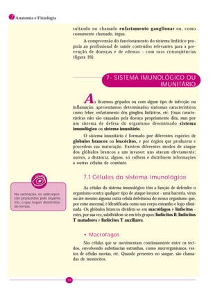 48
1 Anatomia e Fisiologia
sultando no chamado enfartamento ganglionar ou, como
comumente chamado, íngua.
A compreensão do funcionamento do sistema linfático pro-
picia ao profissional de saúde conteúdos relevantes para a pre-
venção de doenças e de edemas - com suas conseqüências
(figura 20).
7- SISTEMA IMUNOLÓGICO OU
IMUNITÁRIO
Ao ficarmos gripados ou com algum tipo de infecção ou
inflamação, apresentamos determinados sintomas característicos
como febre, enfartamento dos gânglios linfáticos, etc. Essas caracte-
rísticas não são causadas pela doença propriamente dita, mas por
um sistema de defesa do organismo denominado sistema
imunológico ou sistema imunitário.
O sistema imunitário é formado por diferentes espécies de
glóbulos brancos ou leucócitos, e por órgãos que produzem e
procedem sua maturação. Existem diferentes modos de ataque
dos glóbulos brancos a um invasor: uns atacam diretamente;
outros, a distância; alguns, só colhem e distribuem informações
a outras células de combate.
7.1 Células do sistema imunológico
As células do sistema imunológico têm a função de defender o
organismo contra qualquer tipo de ataque invasor - uma bactéria, vírus
ou até mesmo alguma outra célula defeituosa do nosso organismo que,
por estar anormal, é identificada como um corpo estranho e logo elimi-
nada. Os glóbulos brancos dividem-se em macrófagos e linfócitos -
estes, por sua vez, subdividem-se em três grupos: linfócitos B, linfócitos
T matadores e linfócitos T auxiliares.
• Macrófagos
São células que se movimentam continuamente entre os teci-
dos, envolvendo substâncias estranhas, como microrganismos, res-
tos de células mortas, etc. Quando presentes no sangue, são chama-
das de monócitos.
Na vacinação, os anticorpos
são produzidos pelo organis-
mo, o que requer determina-
do tempo.
 
