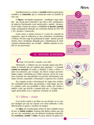 73
PPPPP EEEEEAAAAARRRRROOOOOFFFFF
Semelhantemente ao coração, o encéfalo também possui quatro
cavidades, os ventrículos, que se comunicam como os cômodos de
uma casa.
O líquor é um líquido transparente - semelhante à água crista-
lina - que circula pelos ventrículos e por todo o SNC, protegendo-o
de impactos (funcionando como amortecedor) e agentes invasores.
Exerce ainda a função de manter a estabilidade da pressão cerebral,
sendo continuamente fabricado nos ventrículos laterais do SNC (III
e IV), drenado e reabsorvido.
Como vimos, o sistema nervoso é o centro de comando do
organismo, capaz de influenciar os atos voluntários, involuntários
e reflexos. Por isso, exige do profissional de saúde - durante procedi-
mentos como a localização adequada para a administração de medi-
camentos intramusculares, por exemplo - cuidados especiais no sen-
tido de sua preservação.
12- SISTEMA SENSORIAL
Como você percebe o mundo a sua volta?
Diariamente, o ambiente que nos circunda repassa uma diver-
sidade de estímulos que são captados pelo organismo – o chamado
sentido ou sensação. Os ruídos, a claridade, o clima, o cheiro e o
sabor dos alimentos, por exemplo, são fatores sempre presentes.
Alguns órgãos, constituídos por células sensíveis, através de recep-
tores sensoriais são especializados em perceber determinados estí-
mulos externos, repassando a informação à respectiva área cerebral.
Seu conjunto recebe a denominação de órgãos dos sentidos.
São constituídos pelos olhos, que permitem a visão; língua, que sen-
te o paladar; nariz, que possibilita o olfato; orelha, que conduz a
audição e pele, que percebe o estímulo pelo tato – os quais serão a
seguir apresentados com a respectiva correlação de sentido.
12.1 Olhos – visão
Você prefere assistir a um filme em sua televisão ou no cine-
ma? Qualquer que seja sua resposta você estará utilizando a visão,
diferenciando-se apenas o tamanho da imagem.
Os olhos são acondicionados dentro de duas cavidades ósseas
da face: as órbitas oculares. Possuem dois globos oculares que, por
sua vez, são constituídos por três distintas membranas denomina-
das esclerótica, coróide e retina. Na parte anterior do globo ocu-
Você já viu a cabeça de uma
pessoa portadora de
hidrocefalia? Seu aumento
não lhe chamou a atenção? Ele
resulta do acúmulo de líquor
em um dos ventrículos, o que
muitas vezes requer a instala-
ção de uma válvula chamada
ventrículo-peritonial que drena
o excesso de líquor para o
peritônio onde é absorvido.
Ventrículo - espaço fechado
que serve como reservatório
de líquor.
 