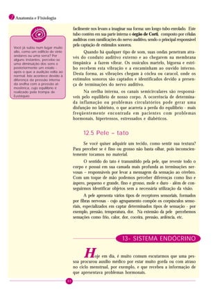 80
1 Anatomia e Fisiologia
Você já subiu num lugar muito
alto, como um edifício de vinte
andares ou uma serra? Por
alguns instantes, percebe-se
uma diminuição dos sons e
posteriormente um estalo -
após o que a audição volta ao
normal. Isto acontece devido à
diferença da pressão interna
da orelha com a pressão at-
mosférica, cujo equilíbrio é
realizado pela trompa de
Eustáquio.
facilmente nos levam a imaginar sua forma: um longo tubo enrolado. Este
tubo contém em sua parte interna o órgão de Corti, composto por células
auditivas com ramificações do nervo auditivo, sendo o principal responsável
pela captação de estímulos sonoros.
Quando há qualquer tipo de som, suas ondas penetram atra-
vés do conduto auditivo externo e ao chegarem na membrana
timpânica a fazem vibrar. Os ossículos martelo, bigorna e estri-
bo recebem esta vibração e a encaminham ao ouvido interno.
Desta forma, as vibrações chegam à cóclea ou caracol, onde os
estímulos sonoros são captados e identificados devido a presen-
ça de terminações do nervo auditivo.
Na orelha interna, os canais semicirculares são responsá-
veis pelo equilíbrio de nosso corpo. A ocorrência de determina-
da inflamação ou problemas circulatórios pode gerar uma
disfunção no labirinto, o que acarreta a perda do equilíbrio - mais
freqüentemente encontrada em pacientes com problemas
hormonais, hipertensos, estressados e diabéticos.
12.5 Pele – tato
Se você quiser adquirir um tecido, como sentir sua textura?
Para perceber se é fino ou grosso não basta olhar, pois inconscien-
temente tocamos no material.
O sentido do tato é transmitido pela pele, que reveste todo o
corpo e possui em sua camada mais profunda as terminações ner-
vosas – responsáveis por levar a mensagem da sensação ao cérebro.
Com um toque de mão podemos perceber diferenças como liso e
áspero, pequeno e grande, fino e grosso, mole e duro - além de con-
seguirmos identificar objetos sem a necessária utilização da visão.
A pele apresenta vários tipos de receptores sensoriais, formados
por fibras nervosas - cujo agrupamento compõe os corpúsculos senso-
riais, especializados em captar determinados tipos de sensação - por
exemplo, pressão, temperatura, dor. Na extensão da pele percebemos
sensações como frio, calor, dor, coceira, pressão, ardência, etc.
13- SISTEMA ENDÓCRINO
Hoje em dia, é muito comum escutarmos que uma pes-
soa procurou auxílio médico por estar muito gorda ou com atraso
no ciclo menstrual, por exemplo, e que recebeu a informação de
que apresentava problemas hormonais.
 