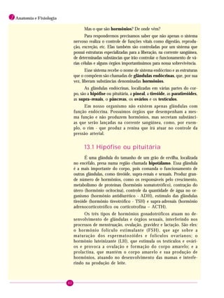 82
1 Anatomia e Fisiologia
Mas o que são hormônios? De onde vêm?
Para respondermos precisamos saber que não apenas o sistema
nervoso realiza o controle de funções vitais como digestão, reprodu-
ção, excreção, etc. Elas também são controladas por um sistema que
possui estruturas especializadas para a liberação, na corrente sangüínea,
de determinadas substâncias que irão controlar o funcionamento de vá-
rias células e alguns órgãos importantíssimos para nossa sobrevivência.
Esse sistema recebe o nome de sistema endócrino e as estruturas
que o compõem são chamadas de glândulas endócrinas, que, por sua
vez, liberam substâncias denominadas hormônios.
As glândulas endócrinas, localizadas em várias partes do cor-
po, são a hipófise ou pituitária, a pineal, a tireóide, as paratireóides,
as supra–renais, o pâncreas, os ovários e os testículos.
Em nosso organismo não existem apenas glândulas com
função endócrina. Possuímos órgãos que desempenham a mes-
ma função e não produzem hormônios, mas secretam substânci-
as que serão lançadas na corrente sangüínea, como, por exem-
plo, o rim - que produz a renina que irá atuar no controle da
pressão arterial.
13.1 Hipófise ou pituitária
É uma glândula do tamanho de um grão de ervilha, localizada
no encéfalo, presa numa região chamada hipotálamo. Essa glândula
é a mais importante do corpo, pois comanda o funcionamento de
outras glândulas, como tireóide, supra-renais e sexuais. Produz gran-
de número de hormônios, como os responsáveis pelo crescimento,
metabolismo de proteínas (hormônio somatotrófico), contração do
útero (hormônio ocitocina), controle da quantidade de água no or-
ganismo (hormônio antidiurético - ADH), estímulo das glândulas
tireóide (hormônio tireotrófico - TSH) e supra-adrenais (hormônio
adrenocorticotrófico ou corticotrofina – ACTH).
Os três tipos de hormônios gonadotróficos atuam no de-
senvolvimento de glândulas e órgãos sexuais, interferindo nos
processos de menstruação, ovulação, gravidez e lactação. São eles:
o hormônio folículo estimulante (FSH), que age sobre a
maturação dos espermatozóides e folículos ovarianos; o
hormônio luteinizante (LH), que estimula os testículos e ovári-
os e provoca a ovulação e formação do corpo amarelo; e a
prolactina, que mantém o corpo amarelo e sua produção de
hormônios, atuando no desenvolvimento das mamas e interfe-
rindo na produção de leite.
 