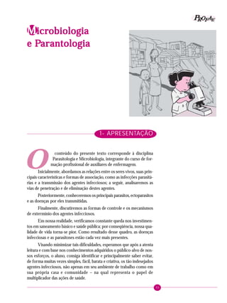 93
PPPPP EEEEEAAAAARRRRROOOOOFFFFFIdentificando a ação educativa
1- APRESENTAÇÃO
conteúdo do presente texto corresponde à disciplina
Parasitologia e Microbiologia, integrante do curso de for-
mação profissional de auxiliares de enfermagem.
Inicialmente, abordamos as relações entre os seres vivos, suas prin-
cipais características e formas de associação, como as infecções parasitá-
rias e a transmissão dos agentes infecciosos; a seguir, analisaremos as
vias de penetração e de eliminação destes agentes.
Posteriormente, conheceremos os principais parasitos, ectoparasitos
e as doenças por eles transmitidas.
Finalmente, discutiremos as formas de controle e os mecanismos
de extermínio dos agentes infecciosos.
Em nossa realidade, verificamos constante queda nos investimen-
tos em saneamento básico e saúde pública; por conseqüência, nossa qua-
lidade de vida torna-se pior. Como resultado desse quadro, as doenças
infecciosas e as parasitoses estão cada vez mais presentes.
Visando minimizar tais dificuldades, esperamos que após a atenta
leitura e com base nos conhecimentos adquiridos o público-alvo de nos-
sos esforços, o aluno, consiga identificar e principalmente saber evitar,
de forma muitas vezes simples, fácil, barata e criativa, os tão indesejados
agentes infecciosos, não apenas em seu ambiente de trabalho como em
sua própria casa e comunidade – na qual representa o papel de
multiplicador das ações de saúde.
MMMMMicricricricricrobiologiaobiologiaobiologiaobiologiaobiologia
e Pe Pe Pe Pe Parantologiaarantologiaarantologiaarantologiaarantologia
O
 
