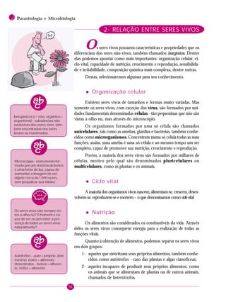 94
2 PPPPParasitologia e Microbiologia
2- RELAÇÃO ENTRE SERES VIVOS
Os seres vivos possuem características e propriedades que os
diferenciam dos seres não-vivos, também chamados inorgânicos. Dentre
elas podemos apontar como mais importantes: organização celular, ci-
clo vital, capacidade de nutrição, crescimento e reprodução, sensibilida-
de e irritabilidade, composição química mais complexa, dentre outras.
Destas, selecionaremos algumas para seu conhecimento.
••••• Organização celular
Existem seres vivos de tamanhos e formas muito variadas. Mas
somente os seres vivos, com exceção dos vírus, são formados por uni-
dades fundamentais denominadas células - tão pequeninas que não são
vistas a olho nu, mas através do microscópio.
Os organismos formados por uma só célula são chamados
unicelulares, tais como as amebas, giardias e bactérias, também conhe-
cidos como microrganismos. Concentram numa só célula todas as suas
funções; assim, uma ameba é uma só célula e ao mesmo tempo um ser
completo, capaz de promover sua nutrição, crescimento e reprodução.
Porém, a maioria dos seres vivos são formados por milhares de
células, motivo pelo qual são denominados pluricelulares ou
multicelulares, como as plantas e os animais.
••••• Ciclo vital
A maioria dos organismos vivos nascem, alimentam-se, crescem, desen-
volvem-se, reproduzem-se e morrem – o que denominamos como ciclo vital.
••••• Nutrição
Os alimentos são considerados os combustíveis da vida. Através
deles os seres vivos conseguem energia para a realização de todas as
funções vitais.
Quanto à obtenção de alimentos, podemos separar os seres vivos
em dois grupos:
1- aqueles que sintetizam seus próprios alimentos, também conhe-
cidos como autótrofos - caso das plantas e algas cianofíceas;
2- aqueles incapazes de produzir seus próprios alimentos, como
os animais que se alimentam de plantas ou de outros animais,
chamados de heterótrofos.
Inorgânicos (i = não; orgânico =
organismo) - substâncias não
exclusivas dos seres vivos, tam-
bém encontradas nos seres
brutos ou inanimados.
Microscópio - instrumento for-
mado por um sistema de lentes
e uma fonte de luz, capaz de
aumentar a imagem de um
objeto cerca de 1 500 vezes,
sem prejudicar sua nitidez.
Os seres vivos são sempre vis-
tos a olho nu? O homem é ca-
paz de ver ou perceber a pre-
sença de todos os seres vivos
naturalmente?
Autótrofos - auto = próprio, dele
mesmo; trofos = alimento.
Heterótrofos - hetero = diferen-
te; trofos = alimento.
 