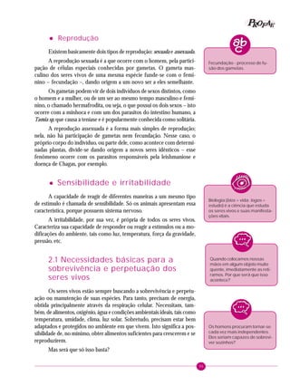 95
PPPPP EEEEEAAAAARRRRROOOOOFFFFF
••••• Reprodução
Existem basicamente dois tipos de reprodução: sexuada e assexuada.
A reprodução sexuada é a que ocorre com o homem, pela partici-
pação de células especiais conhecidas por gametas. O gameta mas-
culino dos seres vivos de uma mesma espécie funde-se com o femi-
nino – fecundação –, dando origem a um novo ser a eles semelhante.
Os gametas podem vir de dois indivíduos de sexos distintos, como
o homem e a mulher, ou de um ser ao mesmo tempo masculino e femi-
nino, o chamado hermafrodita, ou seja, o que possui os dois sexos – isto
ocorre com a minhoca e com um dos parasitos do intestino humano, a
Taenia sp, que causa a teníase e é popularmente conhecida como solitária.
A reprodução assexuada é a forma mais simples de reprodução;
nela, não há participação de gametas nem fecundação. Nesse caso, o
próprio corpo do indivíduo, ou parte dele, como acontece com determi-
nadas plantas, divide-se dando origem a novos seres idênticos – esse
fenômeno ocorre com os parasitos responsáveis pela leishmaniose e
doença de Chagas, por exemplo.
••••• Sensibilidade e irritabilidade
A capacidade de reagir de diferentes maneiras a um mesmo tipo
de estímulo é chamada de sensibilidade. Só os animais apresentam essa
característica, porque possuem sistema nervoso.
A irritabilidade, por sua vez, é própria de todos os seres vivos.
Caracteriza sua capacidade de responder ou reagir a estímulos ou a mo-
dificações do ambiente, tais como luz, temperatura, força da gravidade,
pressão, etc.
2.1 Necessidades básicas para a
sobrevivência e perpetuação dos
seres vivos
Os seres vivos estão sempre buscando a sobrevivência e perpetu-
ação ou manutenção de suas espécies. Para tanto, precisam de energia,
obtida principalmente através da respiração celular. Necessitam, tam-
bém, de alimentos, oxigênio, água e condições ambientais ideais, tais como
temperatura, umidade, clima, luz solar. Sobretudo, precisam estar bem
adaptados e protegidos no ambiente em que vivem. Isto significa a pos-
sibilidade de, no mínimo, obter alimentos suficientes para crescerem e se
reproduzirem.
Mas será que só isso basta?
Quando colocamos nossas
mãos em algum objeto muito
quente, imediatamente as reti-
ramos. Por que será que isso
acontece?
Biologia (bios = vida; logos =
estudo) é a ciência que estuda
os seres vivos e suas manifesta-
ções vitais.
Os homens procuram tornar-se
cada vez mais independentes.
Eles seriam capazes de sobrevi-
ver sozinhos?
Fecundação - processo de fu-
são dos gametas.
 