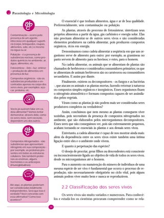 96
2 PPPPParasitologia e Microbiologia
O essencial é que tenham alimentos, água e ar de boa qualidade.
Preferencialmente, sem contaminação ou poluição.
As plantas, através do processo de fotossíntese, sintetizam seus
próprios alimentos a partir da água, gás carbônico e energia solar. Elas
não precisam alimentar-se de outros seres vivos e são consideradas
elementos produtores na cadeia alimentar, pois produzem compostos
orgânicos, ricos em energia.
Denominamos como cadeia alimentar a seqüência em que um or-
ganismo serve de alimento para outro: por exemplo, as gramíneas no
pasto servem de alimento para os bovinos; e estes, para o homem.
Na cadeia alimentar, os animais que se alimentam de plantas são
chamados de herbívoros e considerados consumidores primários; os que
se alimentam de animais herbívoros são os carnívoros ou consumidores
secundários. E assim por diante.
Finalmente, existem os decompositores - os fungos e as bactérias
-, que atacam os animais e as plantas mortas, fazendo retornar à natureza
os compostos simples orgânicos e inorgânicos. Esses organismos fixam
o nitrogênio atmosférico e formam compostos capazes de ser assimila-
dos pelos vegetais.
Viram como as plantas já não podem mais ser consideradas seres
produtores completos ou verdadeiros?
Assim, concluímos que nem mesmo as plantas conseguem viver
sozinhas, pois necessitam da presença de compostos nitrogenados no
ambiente, que são elaborados pelos microrganismos decompositores.
Esses seres que não conseguimos ver, pois são extremamente pequenos,
acabam tornando-se essenciais às plantas e aos demais seres vivos.
Entretanto, a cadeia alimentar é capaz de nos mostrar ainda mais:
além da dependência entre os seres vivos existe também uma íntima
ligação entre eles e o ambiente onde vivem.
E quanto à perpetuação das espécies?
O desejo de procriar, gerar filhos ou descendentes está consciente
ou inconscientemente ligado ao objetivo de vida de todos os seres vivos,
desde os microrganismos até o homem.
Para o aumento ou manutenção do número de indivíduos de uma
mesma espécie de ser vivo é fundamental que ocorra o processo de re-
produção, não necessariamente obrigatório no ciclo vital, pois alguns
animais podem viver muito bem e nunca se reproduzirem.
2.2 Classificação dos seres vivos
Os seres vivos são muito variados e numerosos. Para conhecê-
los e estudá-los os cientistas procuram compreender como se rela-
Até aqui, as plantas poderiam
ser consideradas totalmente
independentes. Será que isso é
verdade? Você concorda com
essa afirmativa? Como isso
acontece?
Contaminação – ocorre pela
presença de um agente
infeccioso em qualquer superfí-
cie (corpo, brinquedos, roupas,
alimentos, solo, etc.) e mesmo
na água ou ar.
Poluição - é a presença de
substâncias nocivas, como pro-
dutos químicos no ambiente, ar,
água, alimentos, etc.
Fotossíntese - foto = luz; síntese
= produção de alimentos em
presença de luz.
Compostos orgânicos - são as
substâncias produzidas e en-
contradas apenas no corpo dos
seres vivos, por exemplos: açú-
car, proteína, etc.
Vocês já ouviram falar em ca-
deia alimentar? Vamos tentar
demonstrar, através dela, como
os seres vivos, sem exceção,
dependem uns dos outros.
Compostos nitrogenados - são
substâncias que apresentam
nitrogênio em sua composição -
por exemplo, as proteínas pre-
sentes em todas as estruturas
celulares. São também proteí-
nas as enzimas, alguns
hormônios e os anticorpos
(imunoglobulinas).
 