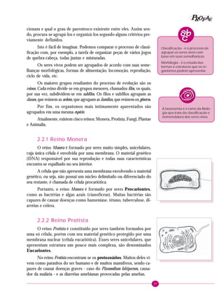 97
PPPPP EEEEEAAAAARRRRROOOOOFFFFF
cionam e qual o grau de parentesco existente entre eles. Assim sen-
do, procura-se agrupá-los e organizá-los segundo alguns critérios pre-
viamente definidos.
Isto é fácil de imaginar. Podemos comparar o processo de classi-
ficação com, por exemplo, a tarefa de organizar peças de vários jogos
de quebra-cabeça, todas juntas e misturadas.
Os seres vivos podem ser agrupados de acordo com suas seme-
lhanças morfológicas, formas de alimentação, locomoção, reprodução,
ciclo de vida, etc.
Os maiores grupos resultantes do processo de evolução são os
reinos. Cada reino divide-se em grupos menores, chamados filos, os quais,
por sua vez, subdividem-se em subfilos. Os filos e subfilos agrupam as
classes, que reúnem as ordens, que agrupam as famílias, que reúnem os gêneros.
Por fim, os organismos mais intimamente aparentados são
agrupados em uma mesma espécie.
Atualmente, existem cinco reinos: Monera, Protista, Fungi, Plantae
e Animalia.
2.2.1 Reino Monera
O reino Monera é formado por seres muito simples, unicelulares,
cuja única célula é envolvida por uma membrana. O material genético
(DNA) responsável por sua reprodução e todas suas características
encontra-se espalhado no seu interior.
A célula que não apresenta uma membrana envolvendo o material
genético, ou seja, não possui um núcleo delimitado ou diferenciado do
seu restante, é chamada de célula procariótica.
Portanto, o reino Monera é formado por seres Procariontes,
como as bactérias e algas azuis (cianofíceas). Muitas bactérias são
capazes de causar doenças como hanseníase, tétano, tuberculose, di-
arréias e cólera.
2.2.2 Reino Protista
O reino Protista é constituído por seres também formados por
uma só célula, porém com seu material genético protegido por uma
membrana nuclear (célula eucariótica). Esses seres unicelulares, que
apresentam estrutura um pouco mais complexa, são denominados
Eucariontes.
No reino Protista encontram-se os protozoários. Muitos deles vi-
vem como parasitos do ser humano e de muitos mamíferos, sendo ca-
pazes de causar doenças graves - caso do Plasmodium falciparum, causa-
dor da malária - e as diarréias amebianas provocadas pelas amebas.
Classificação - é o processo de
agrupar os seres vivos com
base em suas semelhanças.
Morfologia - é o estudo das
formas e estruturas que os or-
ganismos podem apresentar.
A taxonomia é o ramo da Biolo-
gia que trata da classificação e
nomenclatura dos seres vivos.
 