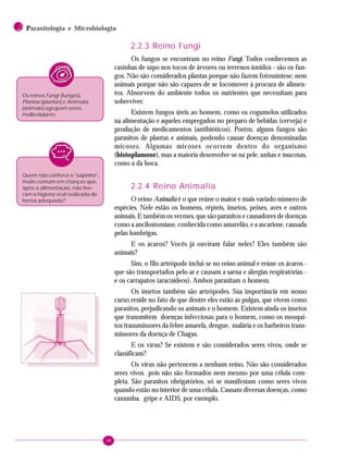 98
2 PPPPParasitologia e Microbiologia
2.2.3 Reino Fungi
Os fungos se encontram no reino Fungi. Todos conhecemos as
casinhas de sapo nos tocos de árvores ou terrenos úmidos - são os fun-
gos. Não são considerados plantas porque não fazem fotossíntese; nem
animais porque não são capazes de se locomover à procura de alimen-
tos. Absorvem do ambiente todos os nutrientes que necessitam para
sobreviver.
Existem fungos úteis ao homem, como os cogumelos utilizados
na alimentação e aqueles empregados no preparo de bebidas (cerveja) e
produção de medicamentos (antibióticos). Porém, alguns fungos são
parasitos de plantas e animais, podendo causar doenças denominadas
micoses. Algumas micoses ocorrem dentro do organismo
(histoplamose), mas a maioria desenvolve-se na pele, unhas e mucosas,
como a da boca.
2.2.4 Reino Animalia
O reino Animalia é o que reúne o maior e mais variado número de
espécies. Nele estão os homens, répteis, insetos, peixes, aves e outros
animais. E também os vermes, que são parasitos e causadores de doenças
como a ancilostomíase, conhecida como amarelão, e a ascariose, causada
pelas lombrigas.
E os ácaros? Vocês já ouviram falar neles? Eles também são
animais?
Sim, o filo artrópode inclui-se no reino animal e reúne os ácaros -
que são transportados pelo ar e causam a sarna e alergias respiratórias -
e os carrapatos (aracnídeos). Ambos parasitam o homem.
Os insetos também são artrópodes. Sua importância em nosso
curso reside no fato de que dentre eles estão as pulgas, que vivem como
parasitos, prejudicando os animais e o homem. Existem ainda os insetos
que transmitem doenças infecciosas para o homem, como os mosqui-
tos transmissores da febre amarela, dengue, malária e os barbeiros trans-
missores da doença de Chagas.
E os vírus? Se existem e são considerados seres vivos, onde se
classificam?
Os vírus não pertencem a nenhum reino. Não são considerados
seres vivos pois não são formados nem mesmo por uma célula com-
pleta. São parasitos obrigatórios, só se manifestam como seres vivos
quando estão no interior de uma célula. Causam diversas doenças, como
caxumba, gripe e AIDS, por exemplo.
Os reinos Fungi (fungos),
Plantae (plantas) e Animalia
(animais) agrupam seres
multicelulares.
Quem não conhece o “sapinho”,
muito comum em crianças que,
após a alimentação, não tive-
ram a higiene oral realizada de
forma adequada?
 
