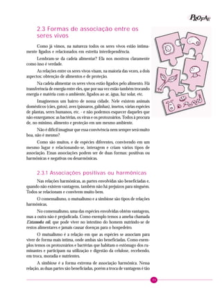 99
PPPPP EEEEEAAAAARRRRROOOOOFFFFF
2.3 Formas de associação entre os
seres vivos
Como já vimos, na natureza todos os seres vivos estão intima-
mente ligados e relacionados em estreita interdependência.
Lembram-se da cadeia alimentar? Ela nos mostrou claramente
como isso é verdade.
As relações entre os seres vivos visam, na maioria das vezes, a dois
aspectos: obtenção de alimentos e de proteção.
Na cadeia alimentar os seres vivos estão ligados pelo alimento. Há
transferência de energia entre eles, que por sua vez estão também trocando
energia e matéria com o ambiente, ligados ao ar, água, luz solar, etc.
Imaginemos um bairro de nossa cidade. Nele existem animais
domésticos (cães, gatos), aves (pássaros, galinhas), insetos, várias espécies
de plantas, seres humanos, etc. - e não podemos esquecer daqueles que
não enxergamos: as bactérias, os vírus e os protozoários. Todos à procura
de, no mínimo, alimento e proteção em um mesmo ambiente.
Não é difícil imaginar que essa convivência nem sempre será muito
boa, não é mesmo?
Como são muitos, e de espécies diferentes, convivendo em um
mesmo lugar e relacionando-se, interagem e criam vários tipos de
associação. Essas associações podem ser de duas formas: positivas ou
harmônicas e negativas ou desarmônicas.
2.3.1 Associações positivas ou harmônicas
Nas relações harmônicas, as partes envolvidas são beneficiadas e,
quando não existem vantagens, também não há prejuízos para ninguém.
Todos se relacionam e convivem muito bem.
O comensalismo, o mutualismo e a simbiose são tipos de relações
harmônicas.
No comensalismo, uma das espécies envolvidas obtém vantagens,
mas a outra não é prejudicada. Como exemplo temos a ameba chamada
Entamoeba coli, que pode viver no intestino do homem nutrindo-se de
restos alimentares e jamais causar doenças para o hospedeiro.
O mutualismo é a relação em que as espécies se associam para
viver de forma mais íntima, onde ambas são beneficiadas. Como exem-
plos temos os protozoários e bactérias que habitam o estômago dos ru-
minantes e participam na utilização e digestão da celulose, recebendo,
em troca, moradia e nutrientes.
A simbiose é a forma extrema de associação harmônica. Nessa
relação, as duas partes são beneficiadas, porém a troca de vantagens é tão
 