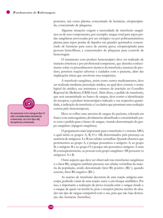 108
Fundamentos de Enfermagem
ponentes, tais como plasma, concentrado de hemácias, crioprecipita-
do, concentrado de plaquetas.
Algumas situações exigem a necessidade de transfusão sangüí-
nea ou de seus componentes, por exemplo: sangue total para repor per-
das sangüíneas provocadas por ato cirúrgico ou por politraumatismos;
plasma para repor perdas de líquidos em grandes queimados; concen-
trado de hemácias para casos de anemia grave; crioprecipitado para
pessoas hemofílicas; e concentrados de plaquetas para controle de
hemorragias.
O tratamento com produto hemoterápico deve ser realizado de
maneira criteriosa e por profissional competente, que detenha conheci-
mento sobre os procedimentos técnicos da transfusão, natureza do pro-
duto, possíveis reações adversas e cuidados com o paciente, além das
implicações éticas que envolvem essa terapêutica.
A transfusão sangüínea, assim como outros medicamentos, deve
ser realizada mediante prescrição médica, na qual deve constar o nome
legível do médico, sua assinatura e número de inscrição no Conselho
Regional de Medicina (CRM) local. Além disso, o pedido de transfusão,
que será encaminhado ao banco de sangue, deve conter a identificação
do receptor, o produto hemoterápico indicado e sua respectiva quanti-
dade, a indicação da transfusão e/ou dados que permitam uma avaliação
correta pelo hemoterapeuta.
Deve-se colher uma amostra de sangue do paciente, colocada em
frasco com anticoagulante, devidamente identificado e encaminhado jun-
to com o pedido para o banco de sangue, visando determinação do gru-
po sangüíneo (tipagem sangüínea).
O grupamento mais importante para a transfusão é o sistema ABO,
o qual inclui os grupos A, B, O e AB, determinados pela presença ou
ausência de antígenos A e B nas células vermelhas. Quando dizemos que
pertencemos ao grupo A, é porque possuímos o antígeno A; ao grupo
B, o antígeno B e ao grupo O é porque não possuímos antígeno A nem
B; conseqüentemente, as pessoas com grupo sangüíneo AB possuem os
antígenos A e B.
Outro aspecto que deve ser observado nas transfusões sangüíneas
é o fator Rh, antígeno também presente nas células vermelhas da maio-
ria da população, sendo denominado fator Rh positivo (Rh+
); quando
ausente, fator Rh negativo (Rh–
).
As reações de transfusão decorrem de uma reação antígeno-anti-
corpo, podendo variar de uma reação suave a um choque anafilático. Por
isso, é importante a realização de prova cruzada entre o sangue doado e
o sangue de quem vai recebê-lo, pois o receptor precisa receber do doa-
dor um tipo de sangue compatível com o seu, para que não haja destrui-
ção das hemácias (hemólise).
As pessoas com sangue tipo O
são consideradas doadoras
universais; as com tipo AB,
receptoras universais.
 