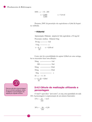 114
Fundamentos de Enfermagem
5000 . x = 10 . 200
x = 2.000 x = 0,4 ml
5.000
Portanto, 200U da prescrição são equivalentes a 0,4ml de hepari-
na rediluída.
• Hidantal
Apresentação: Hidantal, ampola de 5ml, equivalente a 50 mg/ml
Prescrição médica: Hidantal 4mg
50 mg ———— 1ml
4 mg ———— x
x = 4 . 1 x = 0,08 ml
50
Como não há a possibilidade de aspirar 0,08ml em uma seringa,
faz-se necessário fazer uma diluição:
50mg —————— 1ml
AD —————— 9ml
50mg ---————— 10ml
50mg —————— 10ml
4mg ———————— x
50 . x = 4 . 10
x = 4 . 10 = 0,8ml
50
5.4.2 Cálculo de medicação utilizando a
porcentagem
O sinal % quer dizer “por cento”, ou seja, uma quantidade em cada
100. A porcentagem é a representação de um número fracionário:
15% = 15 = 0,15
100
30% = 30 = 0,30
100
Para se calcular a porcentagem
de um número qualquer, basta
multiplicar a porcentagem de-
sejada por aquele número.
 