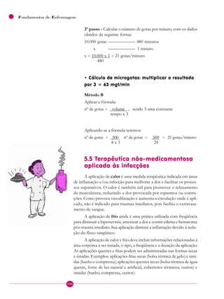 116
Fundamentos de Enfermagem
3º passo - Calcular o número de gotas por minuto, com os dados
obtidos da seguinte forma:
10.000 gotas —————— 480 minutos
x —————— 1 minuto
x = 10.000 x 1 = 21 gotas/minuto
480
• Cálculo de microgotas: multiplicar o resultado
por 3 = 63 mgt/min
Método B
Aplicar a fórmula:
nº de gotas = volume , sendo 3 uma constante
tempo x 3
Aplicando-se a fórmula teremos:
nº de gotas = 500 nº de gotas = 500 = 21 gotas/minuto
8 x 3 24
5.5 Terapêutica não-medicamentosa
aplicada às infecções
A aplicação de calor é uma medida terapêutica indicada em áreas
de inflamação e/ou infecção para melhorar a dor e facilitar os proces-
sos supurativos. O calor é também útil para promover o relaxamento
da musculatura, reduzindo a dor provocada por espasmos ou contra-
ções. Como provoca vasodilatação e aumenta a circulação onde é apli-
cado, não é indicado para traumas imediatos, pois facilita o extravasa-
mento de sangue.
A aplicação de frio ainda é uma prática utilizada com freqüência
para diminuir a hipertermia, amenizar a dor e conter edema e hematoma
pós-trauma imediato. Sua aplicação diminui a inflamação devido à redu-
ção do fluxo sangüíneo.
A aplicação de calor e frio deve incluir informações relacionadas à
área corpórea a ser tratada, o tipo, a freqüência e a duração da aplicação.
As aplicações quentes e frias podem ser administradas nas formas secas
e úmidas. Exemplos: aplicações frias secas (bolsa térmica de gelo) e úmi-
das (banho e compressa); aplicações quentes secas (bolsa térmica de água
quente, fonte de luz natural e artificial, cobertores térmicos, outros) e
úmidas (banho, compressa, outros).
 