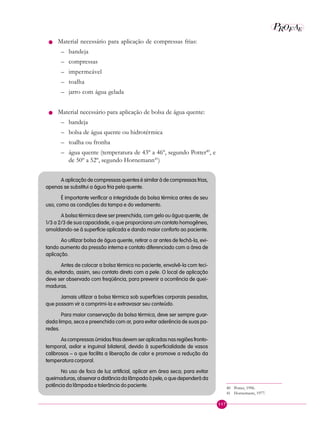 117
P EAROF
n Material necessário para aplicação de compressas frias:
– bandeja
– compressas
– impermeável
– toalha
– jarro com água gelada
n Material necessário para aplicação de bolsa de água quente:
– bandeja
– bolsa de água quente ou hidrotérmica
– toalha ou fronha
– água quente (temperatura de 43º a 46º, segundo Potter40
, e
de 50º a 52º, segundo Hornemann41
)
A aplicação de compressas quentes é similar à de compressas frias,
apenas se substitui a água fria pela quente.
É importante verificar a integridade da bolsa térmica antes de seu
uso, como as condições da tampa e do vedamento.
A bolsa térmica deve ser preenchida, com gelo ou água quente, de
1/3 a 2/3 de sua capacidade, o que proporciona um contato homogêneo,
amoldando-se à superfície aplicada e dando maior conforto ao paciente.
Ao utilizar bolsa de água quente, retirar o ar antes de fechá-la, evi-
tando aumento da pressão interna e contato diferenciado com a área de
aplicação.
Antes de colocar a bolsa térmica no paciente, envolvê-la com teci-
do, evitando, assim, seu contato direto com a pele. O local de aplicação
deve ser observado com freqüência, para prevenir a ocorrência de quei-
maduras.
Jamais utilizar a bolsa térmica sob superfícies corporais pesadas,
que possam vir a comprimi-la e extravasar seu conteúdo.
Para maior conservação da bolsa térmica, deve ser sempre guar-
dada limpa, seca e preenchida com ar, para evitar aderência de suas pa-
redes.
As compressas úmidas frias devem ser aplicadas nas regiões fronto-
temporal, axilar e inguinal bilateral, devido à superficialidade de vasos
calibrosos – o que facilita a liberação de calor e promove a redução da
temperatura corporal.
No uso de foco de luz artificial, aplicar em área seca; para evitar
queimaduras,observaradistânciadalâmpadaàpele,oquedependeráda
potência da lâmpada e tolerância do paciente. 40 Potter, 1996.
41 Hornemann, 1977.
 