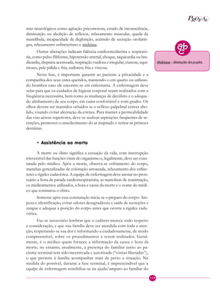 119
P EAROF
mas neurológicos como agitação psicomotora, estado de inconsciência,
diminuição ou abolição de reflexos, relaxamento muscular, queda da
mandíbula, incapacidade de deglutição, acúmulo de secreção orofarín-
gea, relaxamento esfincteriano e midríase.
Outras alterações indicam falência cardiocirculatória e respirató-
ria, como pulso filiforme, hipotensão arterial, choque, taquicardia ou bra-
dicardia, dispnéia acentuada, respiração ruidosa e irregular, cianose, equi-
moses, pele pálida e fria, sudorese fria e viscosa.
Nesta fase, é importante garantir ao paciente a privacidade e a
companhia dos seus entes queridos, mantendo-o em quarto ou utilizan-
do biombos caso ele encontre-se em enfermaria. A enfermagem deve
zelar para que os cuidados de higiene corporal sejam realizados com a
freqüência necessária, bem como as mudanças de decúbito e o adequa-
do alinhamento de seu corpo, em cama confortável e com grades. Os
olhos devem ser mantidos ocluídos se o reflexo palpebral estiver abo-
lido, visando evitar ulceração da córnea. Para manter a permeabilidade
das vias aéreas superiores, deve-se realizar aspirações freqüentes de se-
creções, promover o umedecimento do ar inspirado e retirar as próteses
dentárias.
• Assistência ao morto
A morte ou óbito significa a cessação da vida, com interrupção
irreversível das funções vitais do organismo e, legalmente, deve ser cons-
tatada pelo médico. Após a morte, observa-se esfriamento do corpo,
manchas generalizadas de coloração arroxeada, relaxamento dos esfínc-
teres e rigidez cadavérica. A equipe de enfermagem deve anotar no pron-
tuário a hora da parada cardiorrespiratória, as manobras de reanimação,
os medicamentos utilizados, a hora e causa da morte e o nome do médi-
co que constatou o óbito.
Somente após essa constatação inicia-se o preparo do corpo: lim-
peza e identificação, evitar odores desagradáveis e saída de secreções e
sangue e adequar a posição do corpo antes que ocorra a rigidez cada-
vérica.
Faz-se necessário lembrar que o cadáver merece todo respeito
e consideração, e que sua família deve ser atendida com toda a aten-
ção, respeitando-se sua dor e informando-a cuidadosamente, de modo
compreensível, sobre os procedimentos a serem realizados. Geral-
mente, é o médico quem fornece a informação da causa e hora da
morte; no entanto, atualmente, a presença do familiar junto ao pa-
ciente terminal tem sido incentivada e autorizada (“visitas liberadas”),
o que permite à família acompanhar mais de perto a situação. Na
medida do possível, durante a fase terminal, é imprescindível que a
equipe de enfermagem sensibilize-se na ajuda/amparo ao familiar do
Midríase - dilatação da pupila.
 
