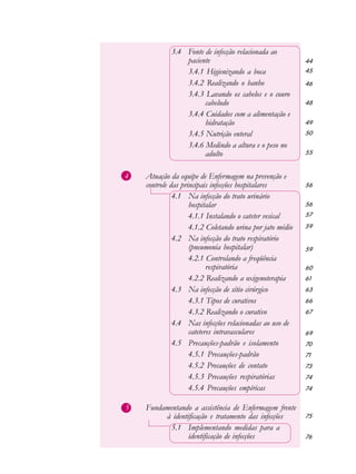 44
45
46
48
49
50
55
56
56
57
59
59
60
61
63
66
67
69
70
71
73
74
74
75
76
3.4 Fonte de infecção relacionada ao
paciente
3.4.1 Higienizando a boca
3.4.2 Realizando o banho
3.4.3 Lavando os cabelos e o couro
cabeludo
3.4.4 Cuidados com a alimentação e
hidratação
3.4.5 Nutrição enteral
3.4.6 Medindo a altura e o peso no
adulto
4 Atuação da equipe de Enfermagem na prevenção e
controle das principais infecções hospitalares
4.1 Na infecção do trato urinário
hospitalar
4.1.1 Instalando o cateter vesical
4.1.2 Coletando urina por jato médio
4.2 Na infecção do trato respiratório
(pneumonia hospitalar)
4.2.1 Controlando a freqüência
respiratória
4.2.2 Realizando a oxigenoterapia
4.3 Na infecção de sítio cirúrgico
4.3.1 Tipos de curativos
4.3.2 Realizando o curativo
4.4 Nas infecções relacionadas ao uso de
cateteres intravasculares
4.5 Precauções-padrão e isolamento
4.5.1 Precauções-padrão
4.5.2 Precauções de contato
4.5.3 Precauções respiratórias
4.5.4 Precauções empíricas
5 Fundamentando a assistência de Enfermagem frente
à identificação e tratamento das infecções
5.1 Implementando medidas para a
identificação de infecções
 