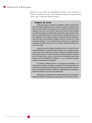 120
Fundamentos de Enfermagem
paciente, o que pode ser conseguido ouvindo-o com atenção, to-
cando-o, rezando com ele e incentivando-o para que traga músicas
suaves que o paciente-família gostem.
Preparo do corpo
Antes de preparar o material a ser utilizado, verificar se há necessi-
dade de realizar a higiene do corpo; a seguir, providenciar algodão, pinça
pean ou similar, atadura de crepe, benzina ou similar para remover espa-
radrapo, maca sem coxim, lençóis, biombo (se houver outros pacientes
no quarto) e etiqueta de identificação preenchida e assinada pelo enfer-
meiro ou responsável. Após a limpeza do corpo e retirada de drenos, son-
das, cateteres e outros objetos, realizar o tamponamento de cavidades -
caso não haja contra-indicação religiosa/cultural e se esta for a rotina
normal da instituição. Com o auxílio da pinça, tamponar com algodão as
cavidades do ouvido, nariz, boca, ânus e vagina, objetivando evitar a saí-
da de secreções.
Antes que ocorra a rigidez cadavérica, fechar os olhos do morto,
colocar dentadura ou ponte móvel (se houver) e, com o auxílio de atadu-
ras de crepe, fixar o queixo, pés e mãos. A etiqueta de identificação deve
ficar presa ao pulso, e o corpo mantido em posição anatômica: decúbito
dorsal e braços sobre o tórax. O corpo deve ser transferido para maca
forrada com lençol disposto em diagonal - com o qual será enrolado,
coberto e transportado ao necrotério.
Os valores e pertences devem ser entregues aos familiares - na
ausência dos mesmos, arrolados e guardados em local apropriado. Re-
comenda-se não descartar pertences que aparentemente não possuem
valor, como papel de orações, revistas, etc., deixando para os familiares a
tarefa de selecionar o que deve ser desprezado.
Após esses procedimentos, dar destino adequado aos aparelhos e
materiais utilizados na reanimação e providenciar a limpeza da unidade.
 