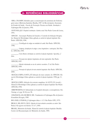 121
P EAROF
6- REFERÊNCIAS BIBLIOGRÁFICAS
ABEn /INAMPS. Subsídios para a conceituação da assistência de Enferma-
gem rumo à Reforma Sanitária. Brasília, 1987. In: Rio de Janeiro. Secretaria
de Estado de Saúde - Escola de Formação Técnica em Saúde. Introdução à
Enfermagem. Rio de Janeiro, 1996.
ANTUNES, JLF. Hospital: instituição e história social. São Paulo: Letras & Letras,
1991.
APECIH - Associação Paulista de Estudos e Controle de Infecção Hospita-
lar. Manual de Microbiologia Clínica aplicada ao controle de infecção hospitalar. São
Paulo: APECIH, 1998.
________. Esterilização de artigos em unidades de saúde. São Paulo: APECIH,
1998.
________. Limpeza, desinfecção de artigos e áreas hospitalares e antissepsia. São Pau-
lo: APECIH, 1999.
________. Curso Básico: introdução ao controle de infecção hospitalar. Apostila, s/
data.
________. Prevenção das infecções hospitalares do trato respiratório. São Paulo:
APECIH, 1997.
________. Infecção relacionada ao uso de cateteres vasculares. 2a
ed. São Paulo:
APECIH, 1999.
________. Prevenção de infecção do trato urinário hospitalar. São Paulo: APECIH,
2000.
ARAÚJO, EMPA; COSTA, SF. Infecção do trato urinário. In: APECIH. Ma-
nual de Microbiologia Clínica aplicada ao controle de infecção hospitalar. 1998, pp. 11-
24.
ARAÚJO, EMPA. Infecção da corrente sangüínea. In: LEVY, CE (coord.) -
Manual de Microbiologia Clínica aplicada ao controle de infecção hospitalar. São Paulo:
APECIH, 1998.
ARROWSMITH, H. Subnutrição no hospital: detecção e conseqüências. Rev.
Nursing. n. 6, pp. 30-34, nov. 98.
ATKINSON, LD; MURRAY, ME. Fundamentos de Enfermagem. Rio de Janeiro:
Guanabara Koogan, 1989.
BELAND, I; PASSOS, J. Enfermagem clínica. v. 1/3. São Paulo: EPU, 1979.
BRAGA, MS; SILVA, MAA. Infecções do trato urinário associadas ao cateter. São
Paulo, 8 de agosto em Revista. 11: 6-7, 1995.
BRASIL, Ministério da Saúde. Manual de controle de infecção hospitalar. Brasília:
Centro de Documentação do Ministério da Saúde, 1985.
 