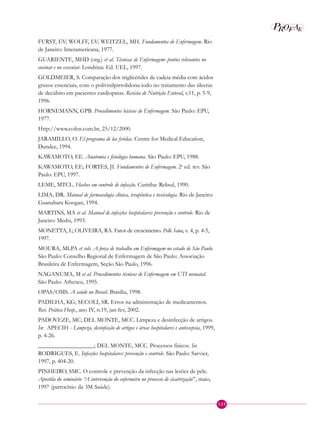 P EAROF
123
FURST, EV; WOLFF, LV; WEITZEL, MH. Fundamentos de Enfermagem. Rio
de Janeiro: Interamericana, 1977.
GUARIENTE, MHD (org.) et al. Técnicas de Enfermagem: pontos relevantes no
ensinar e no executar. Londrina: Ed. UEL, 1997.
GOLDMEIER, S. Comparação dos triglicérides de cadeia média com ácidos
graxos essenciais, com o polivinilpirrolidona-iodo no tratamento das úlceras
de decúbito em pacientes cardiopatas. Revista de Nutrição Enteral, v.11, p. 5-9,
1996.
HORNEMANN, GPB. Procedimentos básicos de Enfermagem. São Paulo: EPU,
1977.
Http://www.cofen.com.br, 25/12/2000.
JARAMILLO, O. El programa de las feridas. Centre for Medical Education,
Dundee, 1994.
KAWAMOTO, EE. Anatomia e fisiologia humana. São Paulo: EPU, 1988.
KAWAMOTO, EE; FORTES, JI. Fundamentos de Enfermagem. 2a
ed. rev. São
Paulo: EPU, 1997.
LEME, MTCL. Flashes em controle de infecção. Curitiba: Relisul, 1990.
LIMA, DR. Manual de farmacologia clínica, terapêutica e toxicologia. Rio de Janeiro:
Guanabara Koogan, 1994.
MARTINS, MA et al. Manual de infecções hospitalares: prevenção e controle. Rio de
Janeiro: Medsi, 1993.
MONETTA, L; OLIVEIRA, RA. Fator de crescimento. Pelle Sana, v. 4, p. 4-5,
1997.
MOURA, MLPA et cols. A força de trabalho em Enfermagem no estado de São Paulo.
São Paulo: Conselho Regional de Enfermagem de São Paulo: Associação
Brasileira de Enfermagem, Seção São Paulo, 1996.
NAGANUMA, M et al. Procedimentos técnicos de Enfermagem em UTI neonatal.
São Paulo: Atheneu, 1995.
OPAS/OMS. A saúde no Brasil. Brasília, 1998.
PADILHA, KG; SECOLI, SR. Erros na administração de medicamentos.
Rev. Prática Hosp., ano IV, n.19, jan-fev, 2002.
PADOVEZE, MC; DEL MONTE, MCC. Limpeza e desinfecção de artigos.
In: APECIH - Limpeza, desinfecção de artigos e áreas hospitalares e antissepsia, 1999,
p. 4-26.
___________________; DEL MONTE, MCC. Processos físicos. In:
RODRIGUES, E. Infecções hospitalares: prevenção e controle. São Paulo: Sarvier,
1997, p. 404-20.
PINHEIRO, SMC. O controle e prevenção da infecção nas lesões de pele.
Apostila do seminário “A intervenção do enfermeiro no processo de cicatrização”, maio,
1997 (patrocínio da 3M Saúde).
 